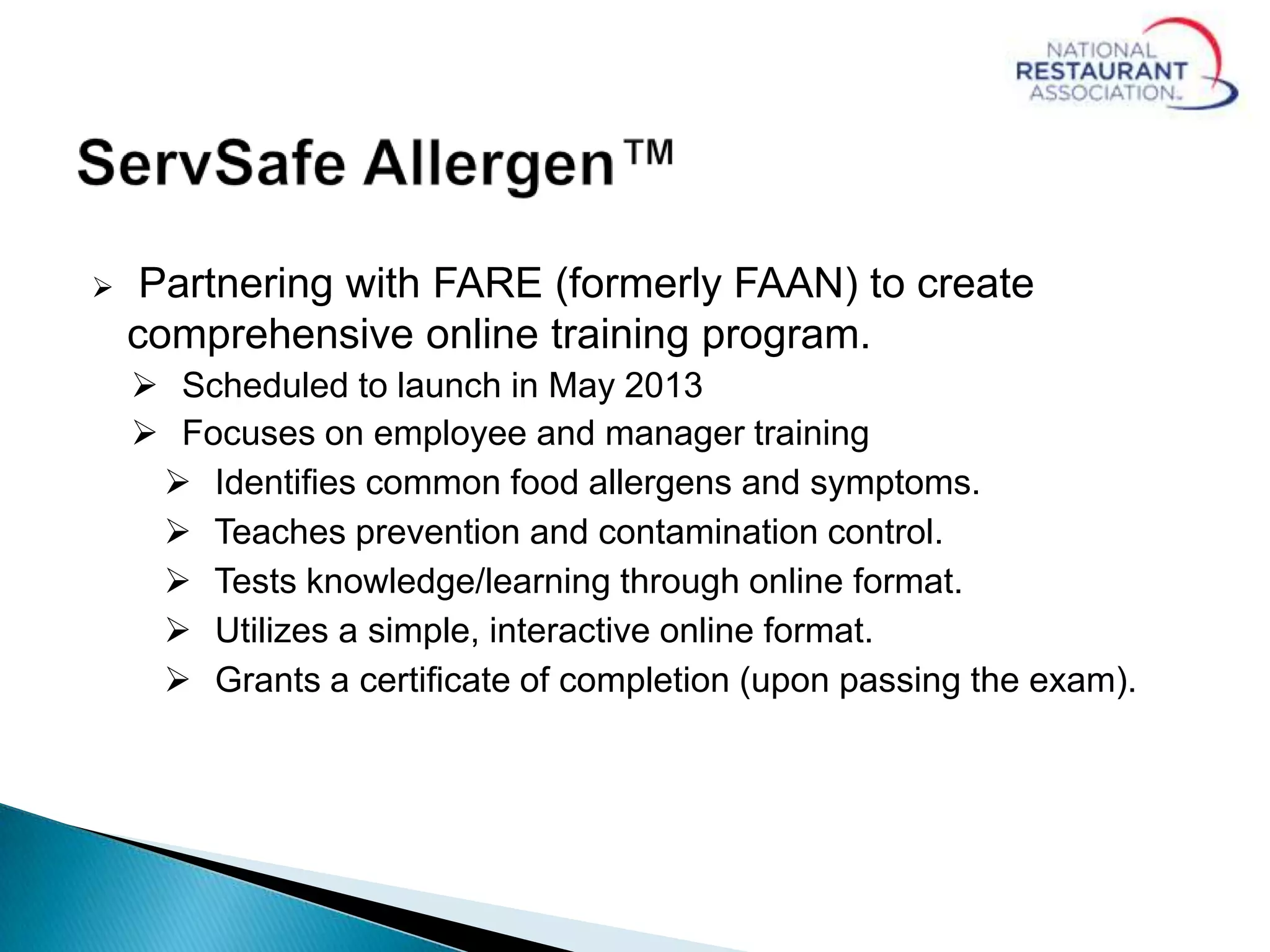  Partnering with FARE (formerly FAAN) to create
comprehensive online training program.
 Scheduled to launch in May 2013
 Focuses on employee and manager training
 Identifies common food allergens and symptoms.
 Teaches prevention and contamination control.
 Tests knowledge/learning through online format.
 Utilizes a simple, interactive online format.
 Grants a certificate of completion (upon passing the exam).
 