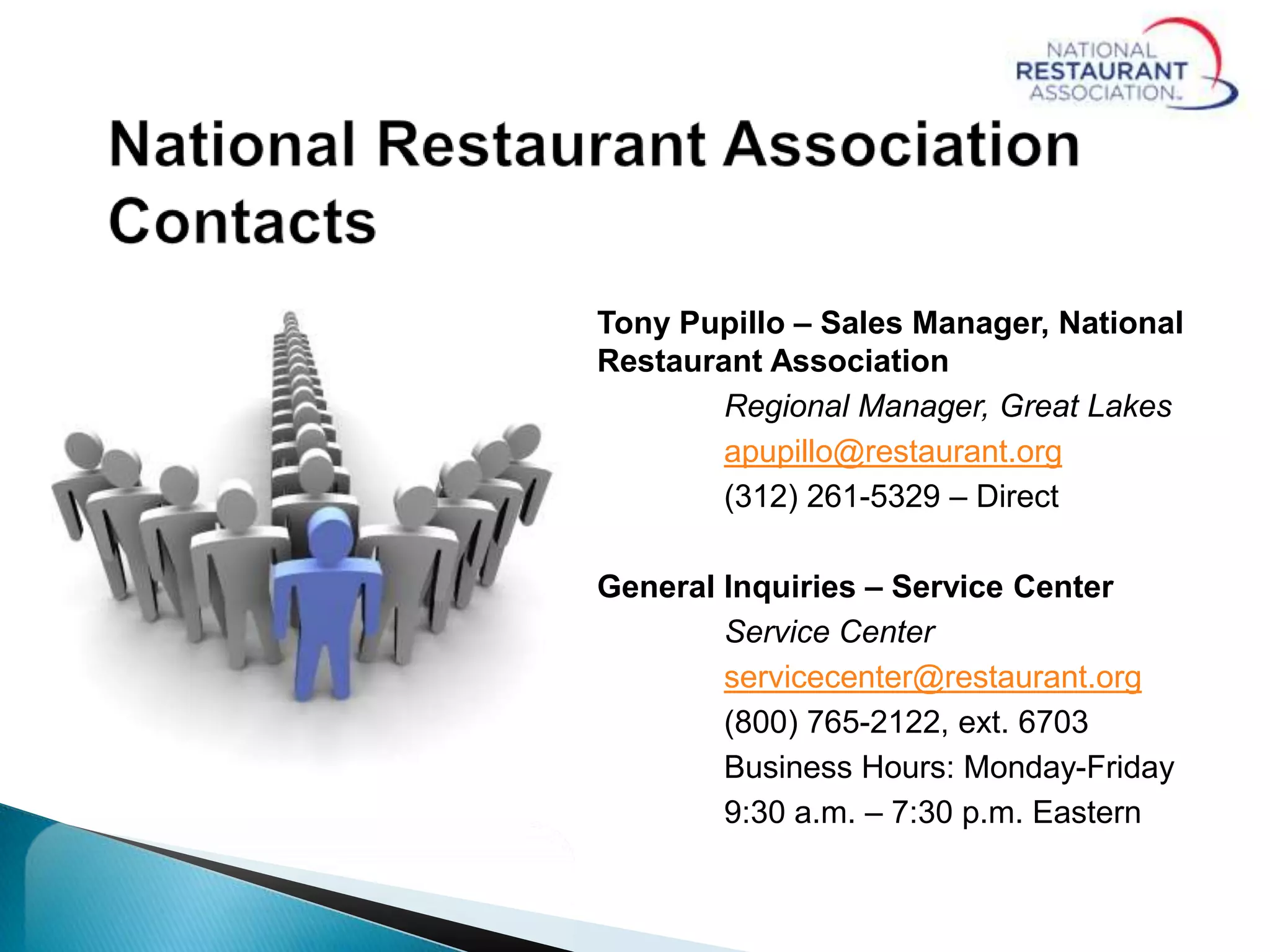 Tony Pupillo – Sales Manager, National
Restaurant Association
Regional Manager, Great Lakes
apupillo@restaurant.org
(312) 261-5329 – Direct
General Inquiries – Service Center
Service Center
servicecenter@restaurant.org
(800) 765-2122, ext. 6703
Business Hours: Monday-Friday
9:30 a.m. – 7:30 p.m. Eastern
 