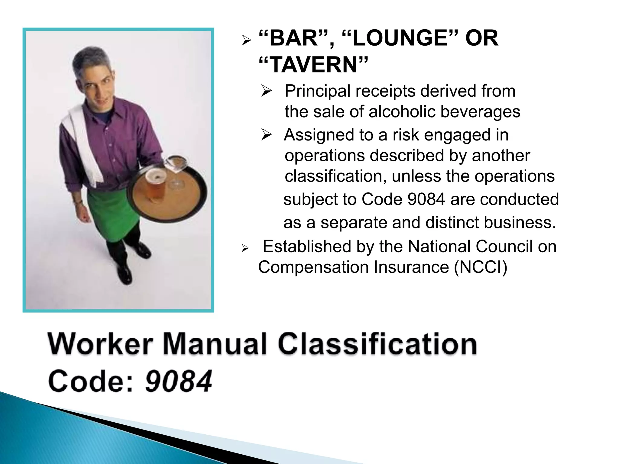  “BAR”, “LOUNGE” OR
“TAVERN”
 Principal receipts derived from
the sale of alcoholic beverages
 Assigned to a risk engaged in
operations described by another
classification, unless the operations
subject to Code 9084 are conducted
as a separate and distinct business.
 Established by the National Council on
Compensation Insurance (NCCI)
 