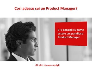 Così adesso sei un Product Manager?
5+5 consigli su come
essere un grandioso
Product Manager
Gli altri cinque consigli
 