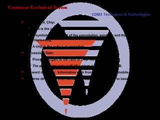 Page 19
Common Technical Terms
 Bit, Symbol, Chip:
 A bit is the input data which contain information
 A symbol is the output of the convolution, encoder, and the block
interleaving
 A chip is the output of spreading
 Processing Gain:
 Processing gain is the ratio of chip rate to the bit rate.
 The processing gain in IS-95 system is 128, about 21dB.
 Forward direction: Information path from base station to mobile station
 Reverse direction: Information path from mobile station to base station
CDMA Techniques & Technologies
 