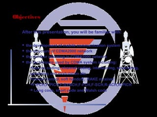 Page 2
Objectives
After this presentation, you will be familiar with:
 the development of mobile communication system
 the structure of CDMA2000 network
 the number planning in CDMA2000 network
 the techniques used by CDMA system including:
source coding, channel coding, interleaving, scrambling,
spreading and modulation etc.
power control, soft handoff, RAKE receiver
F-PCH,F-PICH,F-SYNCH,F-FCH,F-SCH,R-ACH,R-PICH
 Long code, short code and Walsh code
 