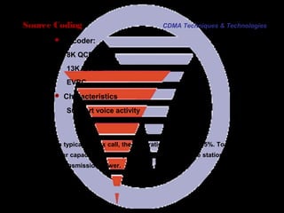 Page 20
In a typical duplex call, the duty ratio is less than 35%. To achieve
better capacity and low power consumption, base station reduces
its transmission power.
Source Coding
 Vocoder:
8K QCELP
13K QCELP
EVRC
 Characteristics
Support voice activity
CDMA Techniques & Technologies
 