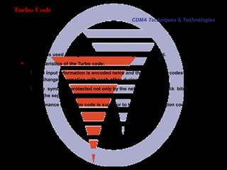 Page 22
Turbo Code
Turbo code is used during the transmission of large data packet.
 Characteristics of the Turbo code:
 The input information is encoded twice and the two output codes can
exchange information with each other during decoding.
 The symbol is protected not only by the neighborhood check bits, but also
by the separate Check Bits.
The performance of a Turbo code is superior to that of a convolution code.
CDMA Techniques & Technologies
 