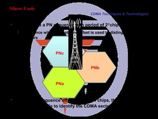 Page 26
PNa
PNc
PNb
Short Code
CDMA Techniques & Technologies
 Short code is a PN sequence with period of 215
chips
 Sequence with different time offset is used to distinguish different
sectors
Minimum PN sequence offset used is 64 chips, that is, 512 PN
offsets are available to identify the CDMA sectors (215
/64=512).
 