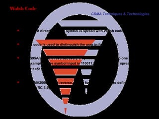 Page 28
 In forward direction, each symbol is spread with Walsh code
 Walsh code is used to distinguish the user in forward link
 For IS95A/B, in the reverse, every 6 symbols correspond to one Walsh code.
For example, if the symbol input is 110011,the output after spreading is W51
64
(110011=51).
 For CDMA2000, in the reverse, Walsh function is used to define the type of
channel (RC 3-9)
Walsh Code
CDMA Techniques & Technologies
 