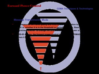 Page 35
Forward PowerControl
 MS measures the frame quality and informs the base station to the
result i.e. whether it is in the threshold or periodical mode. Base station
determines whether to change the forward transmitting power or not.
 In IS-95 system, the forward power control is slow but in CDMA2000
system it is fast.
CDMA Techniques & Technologies
Message Transmission Mode
 