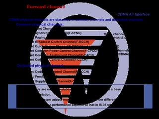 Page 57
Forward channel
These channels are newly
defined in CDMA2000 system.
CDMA physical channels are classified in common channels and dedicated channels:
Common physical channels:
Forward Pilot Channel(F-PICH)
Forward Synchronous Channel(F-SYNC)
Forward Paging Channel(F-PCH)
Forward Broadcast Control Channel(F-BCCH)
Forward Quick Paging Channel(F-QPCH){not compatible wid is95}
Forward Common Power Control Channel(F-CPCCH)
Forward Common Assignment Channel(F-CACH)
Forward Common Control Channel(F-CCCH)
These channels are compatible
with IS-95 system
Dedicated physical channel:
Forward Dedicated Control Channel(F-DCCH)
Forward Fundamental Channel(F-FCH)
Forward Supplemental Channel(F-SCH)
These channels are used to establish the connection between a base station and a
specific mobile station.
The CDMA2000 system adopts multiple data rates and the different combinations of
channels can achieve a performance superior to that in IS-95 system.
CDMA Air Interface
 