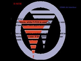 Page 59
F-SCH
 F-SCH is typically used for high speed data
applications, while F-FCH is used for common voice
and low speed data application.
 When a data call is established, firstly, F-FCH will be
allocated to the user. If the speed of data for user
exceeds 9.6kbps, F-SCH will be allocated.
CDMA Air Interface
 