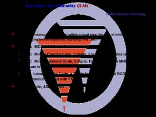 Page 76
Location Area Identity (LAI)
 PAGING message is broadcast within a local area, the size of which depends on
traffic, paging bearer capability, signaling flow , etc.
 Format: MCC+MNC+LAC
 MCC: Mobile Country Code, 3 digits. For example, China is 460.
 MNC: Mobile Network Code, 2 digits. For example, the MNC of
Unicom is 03.
 LAC: Location Area Code, a 2-byte-long hexadecimal BCD code.
0000 cannot be used with FFFE.
 For example, 460030100
CDMA Number Planning
 