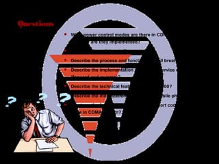 Page 84
Questions
 What power control modes are there in CDMA2000 system
and how are they implemented?
 Describe the soft handoff process?
 Describe the process and functions of cell breath?
 Describe the implementation process of service channels
(forward and reverse)?
 Describe the technical features of CDMA2000?
 Describe the initialization process of a mobile phone?
 What are the functions of a long code, short code and Walsh
code in CDMA system?
 