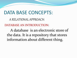 DATA BASE CONCEPTS:
A RELATIONAL APPROACH
DATABASE AN INTRODUCTION:
A database is an electronic store of
the data. It is a repository that stores
information about different thing.
 