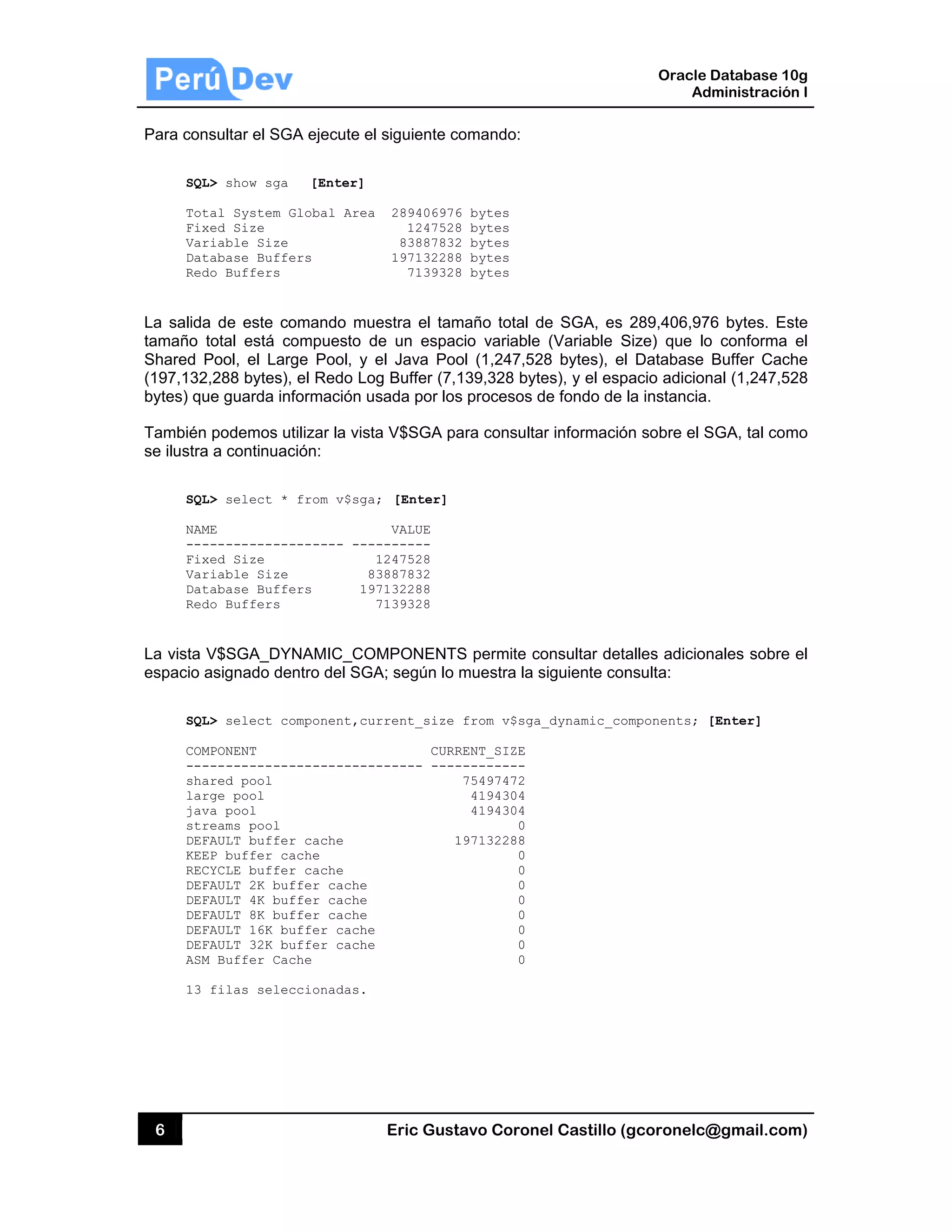 6
Para con
SQL
Tot
Fix
Var
Dat
Red
La salida
tamaño t
Shared P
(197,132
bytes) qu
También
se ilustra
SQL
NAM
---
Fix
Var
Dat
Red
La vista V
espacio a
SQL
COM
---
sha
lar
jav
str
DEF
KEE
REC
DEF
DEF
DEF
DEF
DEF
ASM
13
sultar el SG
L> show sga
tal System G
xed Size
riable Size
tabase Buffe
do Buffers
a de este co
total está co
Pool, el Larg
,288 bytes),
ue guarda inf
podemos u
a a continuac
L> select *
ME
------------
xed Size
riable Size
tabase Buffe
do Buffers
V$SGA_DY
asignado de
L> select co
MPONENT
------------
ared pool
rge pool
va pool
reams pool
FAULT buffer
EP buffer ca
CYCLE buffer
FAULT 2K buf
FAULT 4K buf
FAULT 8K buf
FAULT 16K bu
FAULT 32K bu
M Buffer Cac
filas selec
GA ejecute el
[Enter]
Global Area
ers
omando mu
ompuesto d
ge Pool, y
el Redo Lo
formación u
tilizar la vist
ción:
from v$sga
------- ---
8
ers 19
NAMIC_CO
ntro del SGA
omponent,cu
-----------
r cache
ache
r cache
ffer cache
ffer cache
ffer cache
uffer cache
uffer cache
che
ccionadas.
Eric Gust
l siguiente co
289406976
1247528
83887832
197132288
7139328
estra el tam
de un espac
el Java Poo
g Buffer (7,1
sada por los
a V$SGA pa
; [Enter]
VALUE
-------
1247528
3887832
7132288
7139328
OMPONENTS
A; según lo
rrent_size
CURR
------ ----
1
tavo Corone
omando:
6 bytes
8 bytes
2 bytes
8 bytes
8 bytes
maño total d
cio variable
ol (1,247,52
139,328 byte
s procesos d
ara consulta
S permite co
muestra la s
from v$sga_
RENT_SIZE
---------
75497472
4194304
4194304
0
197132288
0
0
0
0
0
0
0
0
el Castillo (
de SGA, es
(Variable S
28 bytes), el
es), y el esp
de fondo de
ar informació
onsultar deta
siguiente con
_dynamic_co
Oracle
Ad
gcoronelc@
289,406,97
Size) que lo
l Database
pacio adicion
la instancia.
ón sobre el S
alles adicion
nsulta:
omponents; [
Database 10
dministración
@gmail.com
6 bytes. Es
o conforma
Buffer Cach
nal (1,247,52
.
SGA, tal com
nales sobre
[Enter]
0g
n I
m)
ste
el
he
28
mo
el
 