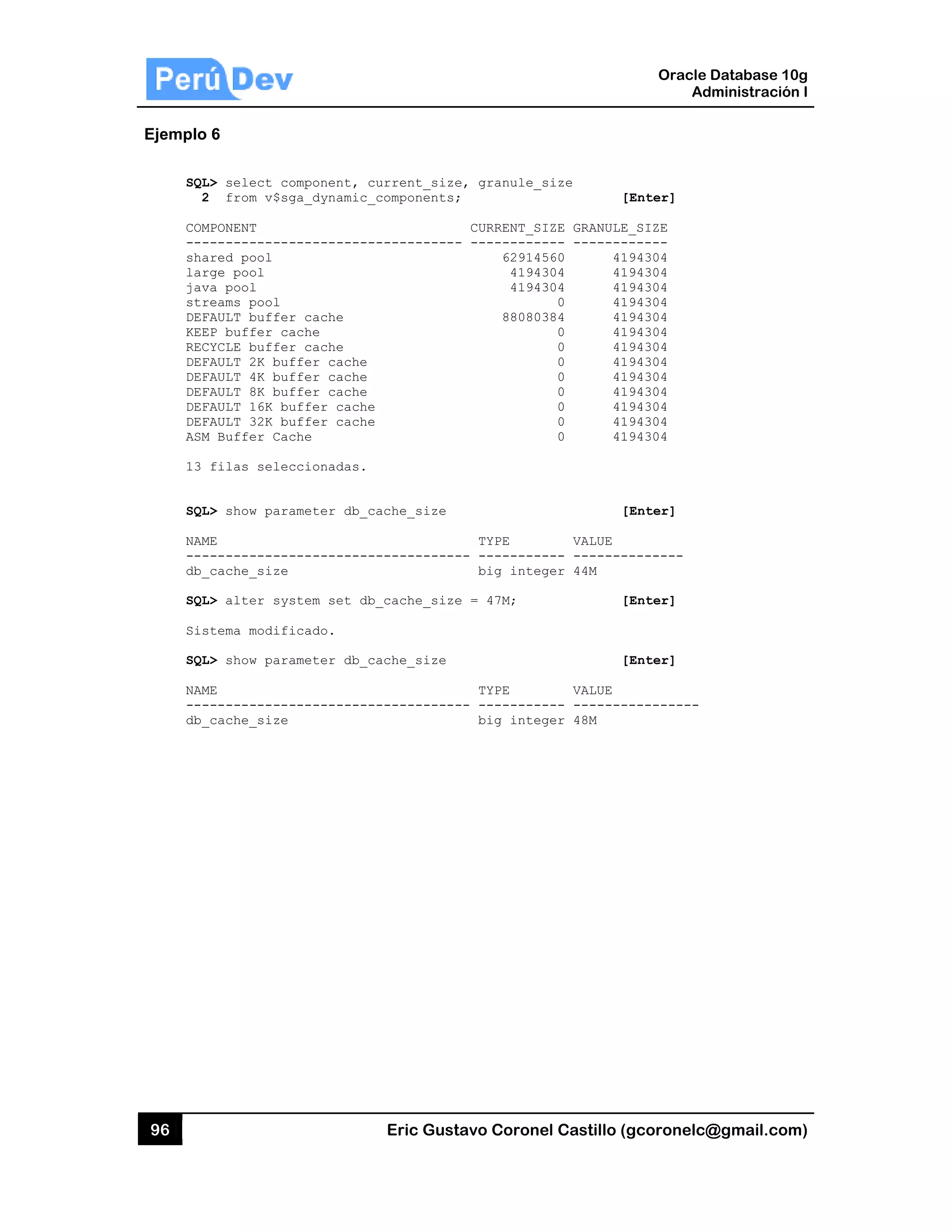 96
Ejemplo
SQL
2
COM
---
sha
lar
jav
str
DEF
KEE
REC
DEF
DEF
DEF
DEF
DEF
ASM
13
SQL
NAM
---
db_
SQL
Sis
SQL
NAM
---
db_
6
L> select co
2 from v$sg
MPONENT
------------
ared pool
rge pool
va pool
reams pool
FAULT buffer
EP buffer ca
CYCLE buffer
FAULT 2K buf
FAULT 4K buf
FAULT 8K buf
FAULT 16K bu
FAULT 32K bu
M Buffer Cac
filas selec
L> show para
ME
------------
_cache_size
L> alter sys
stema modifi
L> show para
ME
------------
_cache_size
omponent, c
ga_dynamic_
-----------
r cache
ache
r cache
ffer cache
ffer cache
ffer cache
uffer cache
uffer cache
che
ccionadas.
ameter db_c
-----------
stem set db
icado.
ameter db_c
-----------
Eric Gust
urrent_size
_components;
-----------
ache_size
-----------
_cache_size
ache_size
-----------
tavo Corone
e, granule_s
;
CURRENT_SI
- ----------
629145
41943
41943
880803
TYPE
-- ---------
big integ
e = 47M;
TYPE
-- ---------
big integ
el Castillo (
size
[
IZE GRANULE
--- -------
560 41
304 41
304 41
0 41
384 41
0 41
0 41
0 41
0 41
0 41
0 41
0 41
0 41
[
VALUE
--- -------
ger 44M
[
[
VALUE
--- -------
ger 48M
Oracle
Ad
gcoronelc@
[Enter]
E_SIZE
------
194304
194304
194304
194304
194304
194304
194304
194304
194304
194304
194304
194304
194304
[Enter]
--------
[Enter]
[Enter]
----------
Database 10
dministración
@gmail.com
0g
n I
m)
 