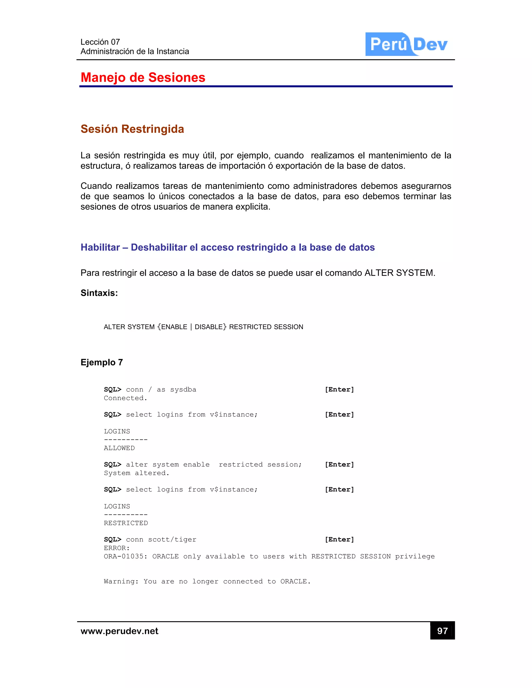 Lección 07
Administra
www.pe
Manej
Sesión
La sesión
estructura
Cuando
de que s
sesiones
Habilita
Para rest
Sintaxis:
ALT
Ejemplo
SQL
Con
SQL
LOG
---
ALL
SQL
Sys
SQL
LOG
---
RES
SQL
ERR
ORA
War
7
ación de la In
rudev.net
jo de Se
n Restring
n restringida
a, ó realizam
realizamos
seamos lo ú
de otros us
r – Deshab
tringir el acc
:
ER SYSTEM {E
7
L> conn / as
nnected.
L> select lo
GINS
--------
LOWED
L> alter sys
stem altered
L> select lo
GINS
--------
STRICTED
L> conn scot
ROR:
A-01035: ORA
rning: You a
stancia
esiones
gida
a es muy út
mos tareas d
tareas de m
únicos conec
uarios de m
bilitar el ac
ceso a la bas
ENABLE | DISA
s sysdba
ogins from
stem enable
d.
ogins from
tt/tiger
ACLE only a
are no long
til, por ejem
de importació
mantenimien
ctados a la
anera explic
cceso restr
se de datos
ABLE} RESTRIC
v$instance;
restricte
v$instance;
vailable to
er connecte
plo, cuando
ón ó exporta
to como ad
base de da
cita.
ringido a la
se puede us
CTED SESSION
;
ed session;
;
o users with
ed to ORACLE
o realizamo
ación de la b
ministradore
atos, para es
a base de d
sar el coman
[Enter
[Enter
[Enter
[Enter
[Enter
h RESTRICTE
E.
s el manten
base de dato
es debemos
so debemos
datos
ndo ALTER S
r]
r]
r]
r]
r]
ED SESSION p
97
nimiento de
os.
s asegurarno
s terminar la
SYSTEM.
privilege
7
la
os
as
 