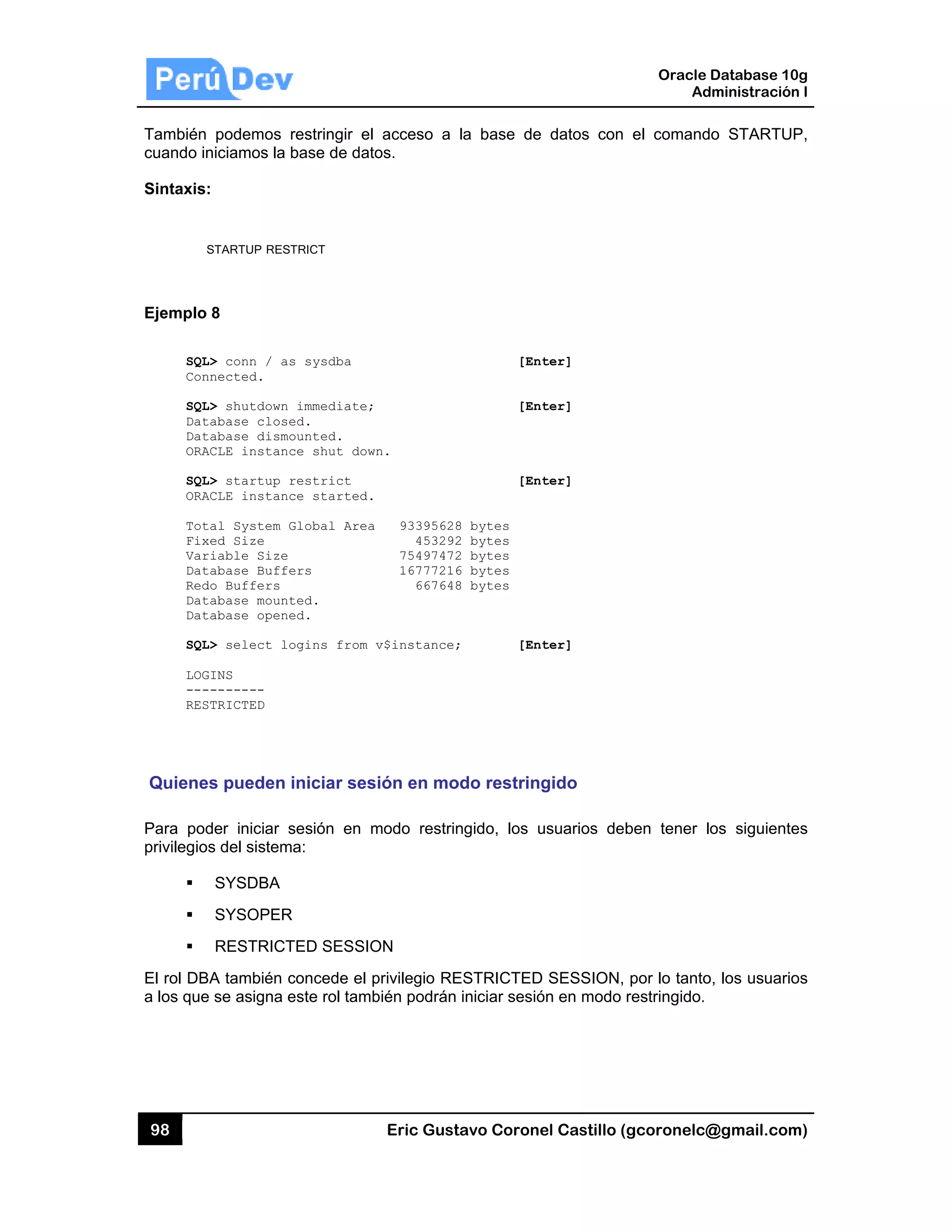 98
También
cuando in
Sintaxis:
S
Ejemplo
SQL
Con
SQL
Dat
Dat
ORA
SQL
ORA
Tot
Fix
Var
Dat
Red
Dat
Dat
SQL
LOG
---
RES
Quiene
Para pod
privilegio
El rol DB
a los que
podemos r
niciamos la b
:
STARTUP REST
8
L> conn / as
nnected.
L> shutdown
tabase close
tabase dismo
ACLE instanc
L> startup r
ACLE instanc
tal System G
xed Size
riable Size
tabase Buffe
do Buffers
tabase mount
tabase opene
L> select lo
GINS
--------
STRICTED
es pueden
der iniciar s
s del sistem
SYSDBA
SYSOPER
RESTRICT
BA también c
e se asigna e
restringir el
base de dato
TRICT
s sysdba
immediate;
ed.
ounted.
ce shut dow
restrict
ce started.
Global Area
ers
ted.
ed.
ogins from
iniciar ses
sesión en m
ma:
R
TED SESSIO
concede el p
este rol tamb
Eric Gust
acceso a
os.
n.
93395628
453292
75497472
16777216
667648
v$instance;
sión en mo
modo restrin
ON
privilegio RE
bién podrán
tavo Corone
la base de
[Ent
[Ent
[Ent
8 bytes
2 bytes
2 bytes
6 bytes
8 bytes
; [Ent
odo restring
ngido, los u
ESTRICTED
iniciar sesió
el Castillo (
datos con
ter]
ter]
ter]
ter]
gido
usuarios deb
SESSION,
ón en modo
Oracle
Ad
gcoronelc@
el comand
ben tener l
por lo tanto
restringido.
Database 10
dministración
@gmail.com
o STARTU
os siguiente
o, los usuario
0g
n I
m)
P,
es
os
 
