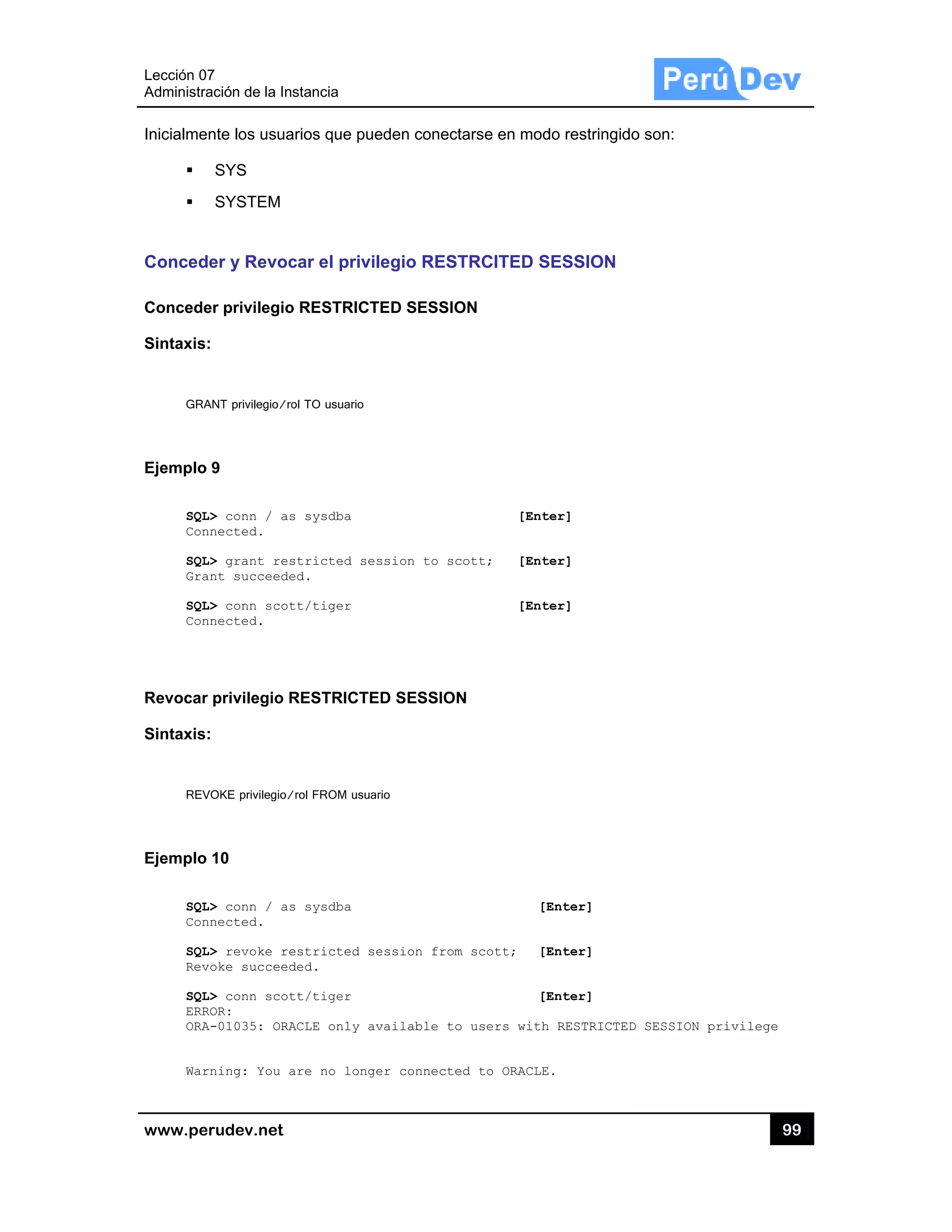 Lección 07
Administra
www.pe
Inicialme
Conced
Concede
Sintaxis:
GRA
Ejemplo
SQL
Con
SQL
Gra
SQL
Con
Revocar
Sintaxis:
REV
Ejemplo
SQL
Con
SQL
Rev
SQL
ERR
ORA
War
7
ación de la In
rudev.net
nte los usua
SYS
SYSTEM
er y Revoc
er privilegio
:
ANT privilegio/ro
9
L> conn / as
nnected.
L> grant res
ant succeede
L> conn scot
nnected.
r privilegio R
:
VOKE privilegio/
10
L> conn / as
nnected.
L> revoke re
voke succeed
L> conn scot
ROR:
A-01035: ORA
rning: You a
stancia
arios que pue
car el privi
o RESTRICT
ol TO usuario
s sysdba
stricted se
ed.
tt/tiger
RESTRICTE
/rol FROM usua
s sysdba
estricted s
ded.
tt/tiger
ACLE only a
are no long
eden conect
legio REST
TED SESSIO
ssion to sc
ED SESSION
ario
ession from
vailable to
er connecte
tarse en mo
TRCITED S
ON
[Ent
cott; [Ent
[Ent
N
[
m scott; [
[
o users with
ed to ORACLE
do restringid
SESSION
ter]
ter]
ter]
[Enter]
[Enter]
[Enter]
h RESTRICTE
E.
do son:
ED SESSION p
99
privilege
9
 