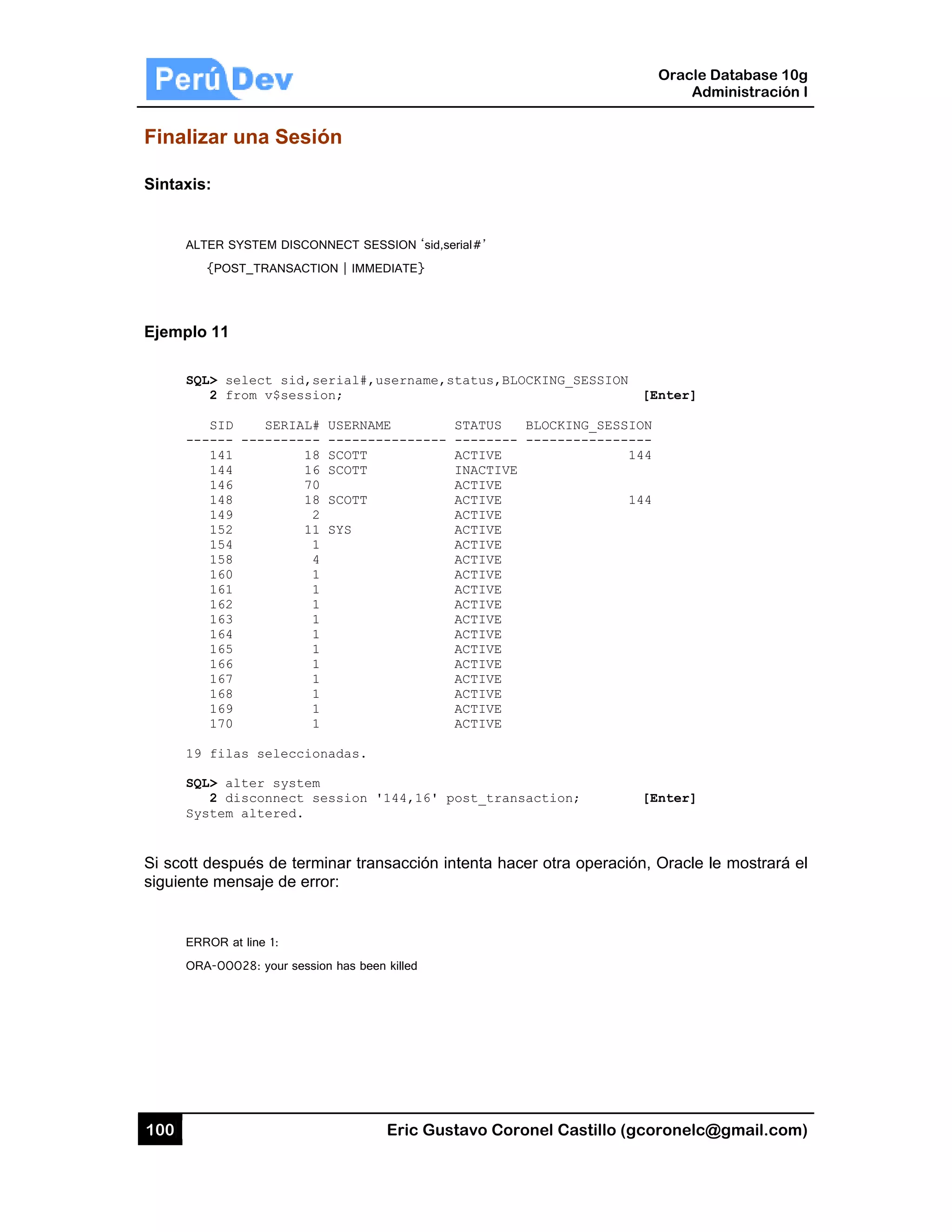 100
Finaliz
Sintaxis:
ALT
{
Ejemplo
SQL
---
19
SQL
Sys
Si scott d
siguiente
ERR
ORA
ar una Se
:
ER SYSTEM DI
{POST_TRANS
11
L> select si
2 from v$se
SID SERI
---- -------
141
144
146
148
149
152
154
158
160
161
162
163
164
165
166
167
168
169
170
filas selec
L> alter sys
2 disconnec
stem altered
después de
e mensaje de
ROR at line 1:
A-00028: your
esión
ISCONNECT SE
SACTION | IMM
id,serial#,
ession;
IAL# USERNA
---- ------
18 SCOTT
16 SCOTT
70
18 SCOTT
2
11 SYS
1
4
1
1
1
1
1
1
1
1
1
1
1
ccionadas.
stem
ct session
d.
terminar tra
e error:
session has bee
Eric Gust
ESSION ‘sid,ser
EDIATE}
username,st
AME S
--------- -
A
I
A
A
A
A
A
A
A
A
A
A
A
A
A
A
A
A
A
'144,16' po
nsacción int
en killed
tavo Corone
rial#’
tatus,BLOCKI
STATUS BLO
-------- ---
ACTIVE
INACTIVE
ACTIVE
ACTIVE
ACTIVE
ACTIVE
ACTIVE
ACTIVE
ACTIVE
ACTIVE
ACTIVE
ACTIVE
ACTIVE
ACTIVE
ACTIVE
ACTIVE
ACTIVE
ACTIVE
ACTIVE
ost_transact
tenta hacer
el Castillo (
ING_SESSION
OCKING_SESS
-----------
tion;
otra operaci
Oracle
Ad
gcoronelc@
N
[Enter]
SION
----
144
144
[Enter]
ión, Oracle l
Database 10
dministración
@gmail.com
le mostrará
0g
n I
m)
el
 