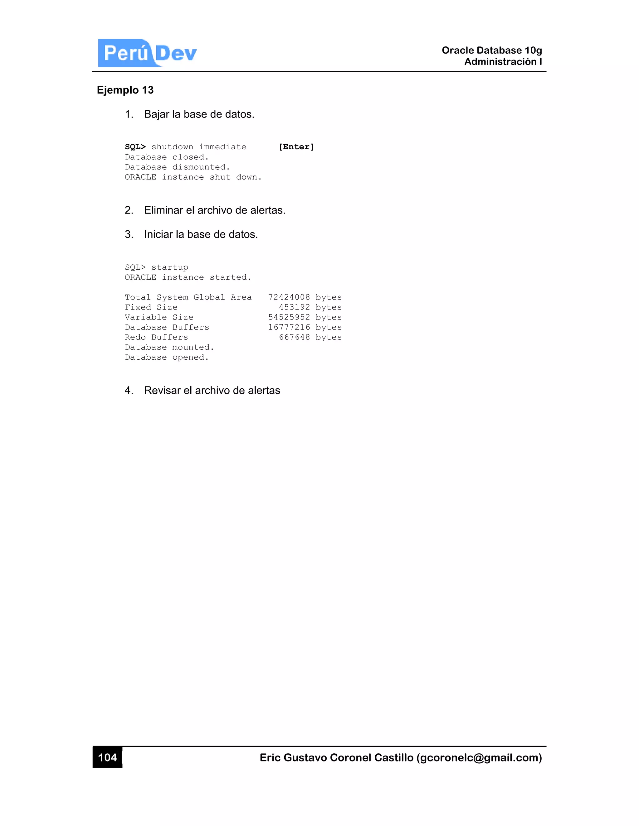 104
Ejemplo
1.
SQL
Dat
Dat
ORA
2.
3.
SQL
ORA
Tot
Fix
Var
Dat
Red
Dat
Dat
4.
13
Bajar la ba
L> shutdown
tabase close
tabase dismo
ACLE instanc
Eliminar el
Iniciar la ba
L> startup
ACLE instanc
tal System G
xed Size
riable Size
tabase Buffe
do Buffers
tabase mount
tabase opene
Revisar el a
se de datos
immediate
ed.
ounted.
ce shut dow
archivo de a
ase de datos
ce started.
Global Area
ers
ted.
ed.
archivo de a
Eric Gust
.
[Enter
n.
alertas.
s.
72424008
453192
54525952
16777216
667648
alertas
tavo Corone
r]
8 bytes
2 bytes
2 bytes
6 bytes
8 bytes
el Castillo (
Oracle
Ad
gcoronelc@
Database 10
dministración
@gmail.com
0g
n I
m)
 
