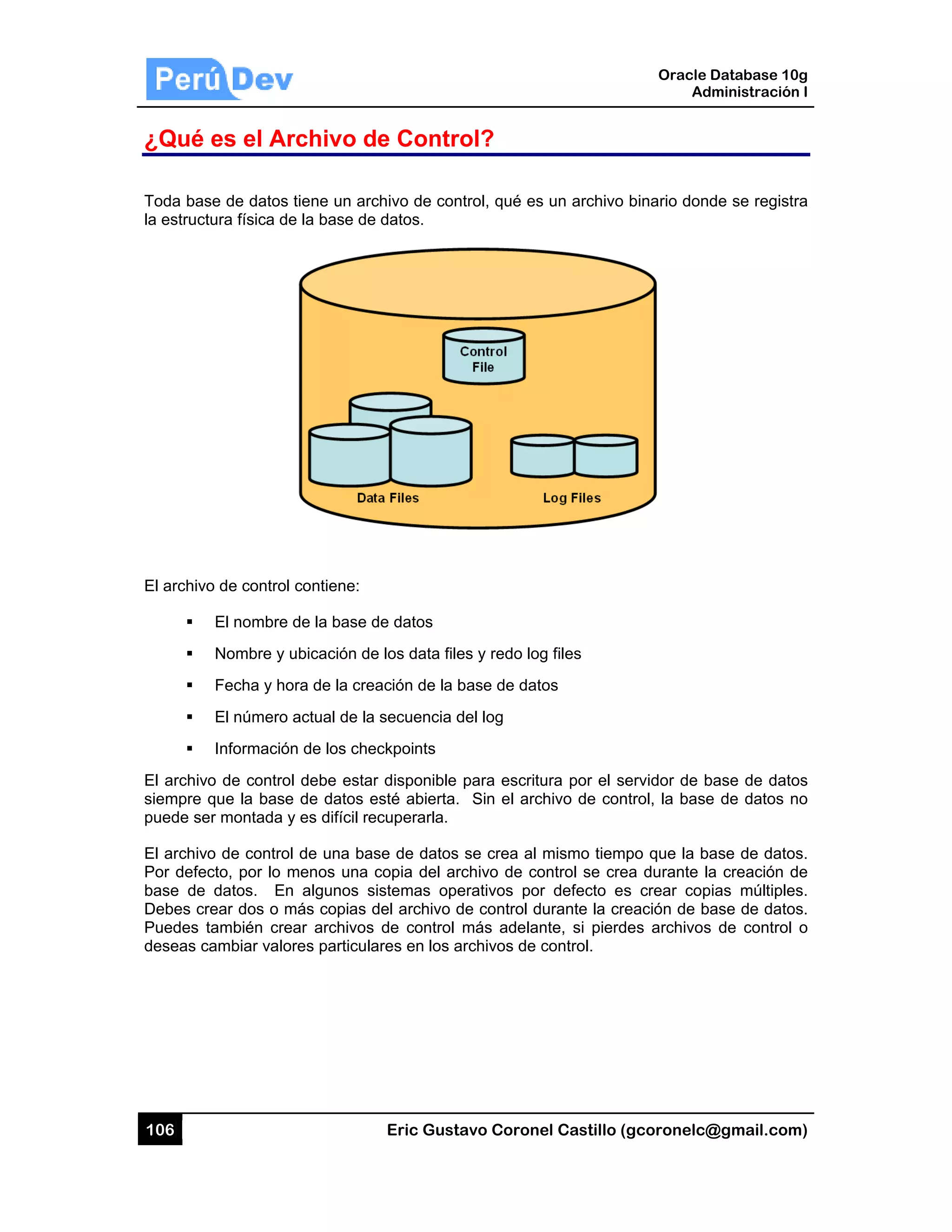 106
¿Qué
Toda bas
la estruct
El archivo
El archiv
siempre
puede se
El archivo
Por defec
base de
Debes cr
Puedes t
deseas c
es el Ar
se de datos
tura física de
o de control
El nombre
Nombre y u
Fecha y ho
El número
Información
o de contro
que la base
er montada y
o de control
cto, por lo m
datos. En
rear dos o m
también cre
cambiar valo
rchivo d
tiene un arc
e la base de
contiene:
de la base d
ubicación de
ora de la cre
actual de la
n de los che
l debe estar
e de datos e
y es difícil re
l de una bas
menos una c
n algunos s
más copias d
ear archivos
res particula
Eric Gust
de Contr
chivo de con
e datos.
de datos
e los data file
ación de la b
secuencia d
eckpoints
r disponible
esté abierta.
ecuperarla.
se de datos
copia del ar
istemas ope
del archivo d
de control
ares en los a
tavo Corone
rol?
ntrol, qué es
es y redo log
base de dato
del log
para escritu
Sin el arc
se crea al
rchivo de co
erativos por
de control d
más adelan
archivos de c
el Castillo (
s un archivo
g files
os
ura por el se
hivo de con
mismo tiem
ontrol se cre
r defecto es
urante la cre
nte, si pierd
control.
Oracle
Ad
gcoronelc@
binario dond
ervidor de b
ntrol, la base
po que la ba
ea durante la
s crear cop
eación de b
es archivos
Database 10
dministración
@gmail.com
de se regist
base de dato
e de datos n
ase de dato
a creación d
pias múltiple
ase de dato
s de control
0g
n I
m)
ra
os
no
os.
de
es.
os.
o
 