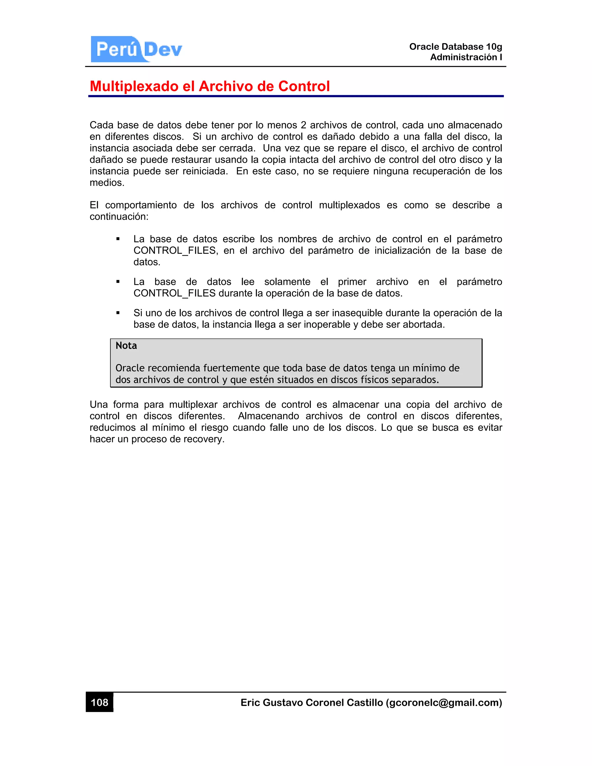 108
Multip
Cada bas
en difere
instancia
dañado s
instancia
medios.
El comp
continuac
Not
Ora
dos
Una form
control e
reducimo
hacer un
plexado
se de datos
entes discos
asociada d
se puede res
puede ser
ortamiento
ción:
La base d
CONTROL
datos.
La base
CONTROL
Si uno de l
base de da
ta
acle recomie
s archivos de
ma para mu
en discos d
os al mínimo
proceso de
el Archi
s debe tener
. Si un arc
ebe ser cer
staurar usan
reiniciada.
de los arc
de datos es
L_FILES, en
de datos
L_FILES dur
os archivos
atos, la insta
enda fuertem
e control y q
ultiplexar arc
diferentes.
o el riesgo c
recovery.
Eric Gust
ivo de C
r por lo men
chivo de con
rada. Una v
ndo la copia
En este ca
chivos de c
cribe los no
n el archivo
lee solam
ante la oper
de control l
ncia llega a
mente que t
que estén sit
chivos de c
Almacenan
cuando falle
tavo Corone
Control
nos 2 archivo
ntrol es dañ
vez que se
a intacta del
aso, no se re
control mult
ombres de
del paráme
mente el
ración de la
lega a ser in
ser inopera
toda base de
tuados en di
control es a
ndo archivo
e uno de los
el Castillo (
os de contro
ñado debido
repare el dis
archivo de c
equiere ning
tiplexados e
archivo de
etro de inic
primer arc
base de dat
nasequible d
ble y debe s
e datos teng
iscos físicos
almacenar u
os de contro
s discos. Lo
Oracle
Ad
gcoronelc@
ol, cada uno
a una falla
sco, el arch
control del o
guna recupe
es como se
control en
cialización d
chivo en e
os.
durante la op
ser abortada
ga un mínimo
separados.
na copia de
ol en disco
o que se bu
Database 10
dministración
@gmail.com
o almacenad
a del disco,
ivo de contr
otro disco y
eración de lo
e describe
el parámet
e la base d
el parámet
peración de
a.
o de
el archivo d
os diferente
usca es evit
0g
n I
m)
do
la
rol
la
os
a
ro
de
ro
la
de
es,
ar
 