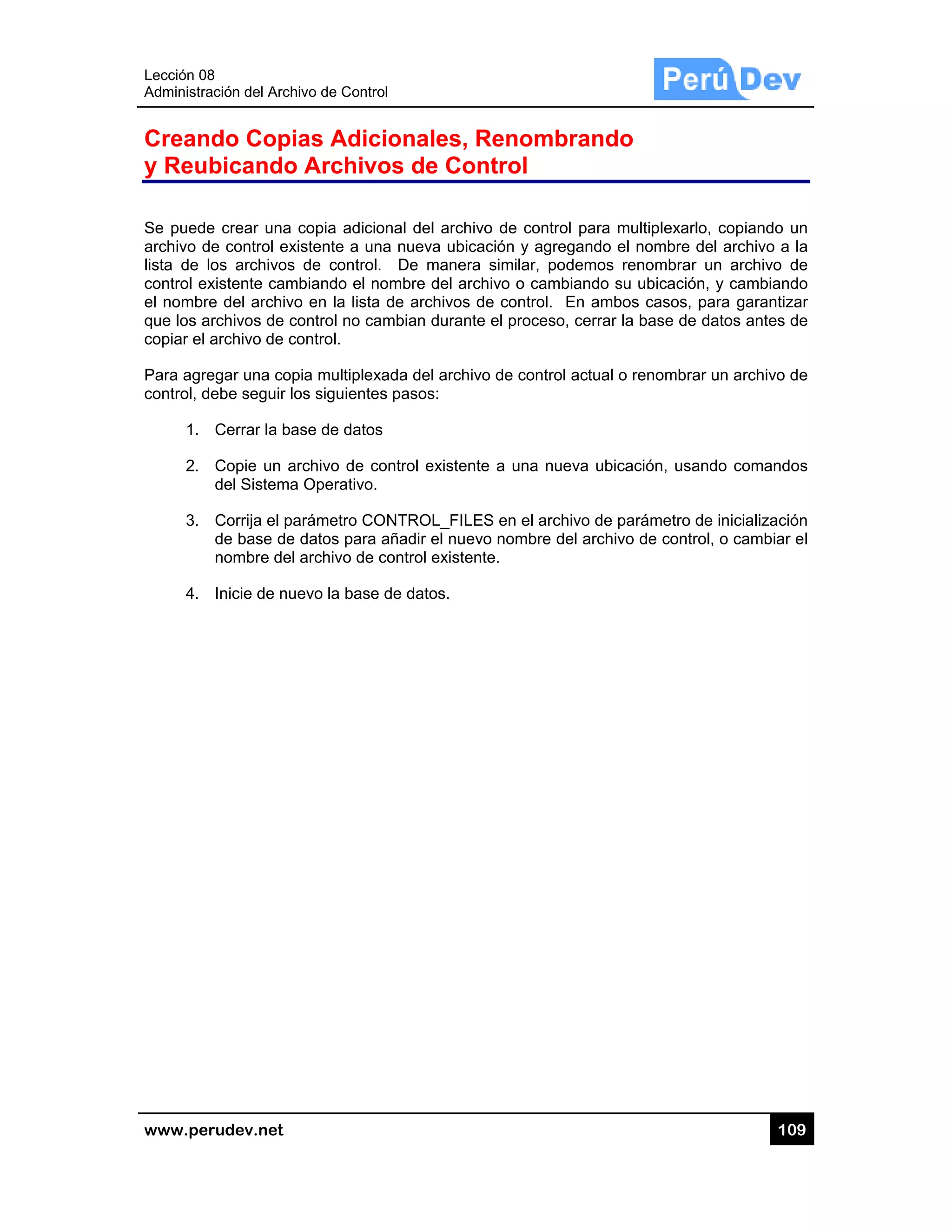 Lección 08
Administra
www.pe
Crean
y Reu
Se puede
archivo d
lista de l
control ex
el nombr
que los a
copiar el
Para agre
control, d
1.
2.
3.
4.
8
ación del Arch
rudev.net
ndo Cop
bicando
e crear una
de control ex
los archivos
xistente cam
re del archiv
archivos de c
archivo de c
egar una co
debe seguir l
Cerrar la ba
Copie un a
del Sistema
Corrija el p
de base de
nombre de
Inicie de nu
hivo de Contr
ias Adic
o Archiv
copia adici
xistente a un
s de control
mbiando el n
vo en la lista
control no ca
control.
pia multiplex
los siguiente
ase de dato
archivo de c
a Operativo.
parámetro CO
e datos para
l archivo de
uevo la base
rol
cionales
vos de C
onal del arc
na nueva ub
l. De mane
nombre del a
a de archivo
ambian dura
xada del arc
es pasos:
s
control exist
.
ONTROL_F
a añadir el nu
control exis
e de datos.
s, Renom
Control
chivo de con
bicación y a
era similar,
archivo o ca
os de contro
ante el proce
chivo de con
ente a una
ILES en el a
uevo nombr
stente.
mbrando
ntrol para m
agregando e
podemos r
ambiando su
ol. En ambo
eso, cerrar la
ntrol actual o
nueva ubica
archivo de p
e del archivo
o
multiplexarlo,
l nombre de
renombrar u
u ubicación,
os casos, pa
a base de d
o renombrar
ación, usand
arámetro de
o de control
10
, copiando u
el archivo a
un archivo d
y cambiand
ara garantiz
atos antes d
un archivo d
do comando
e inicializació
, o cambiar
09
un
la
de
do
ar
de
de
os
ón
el
 