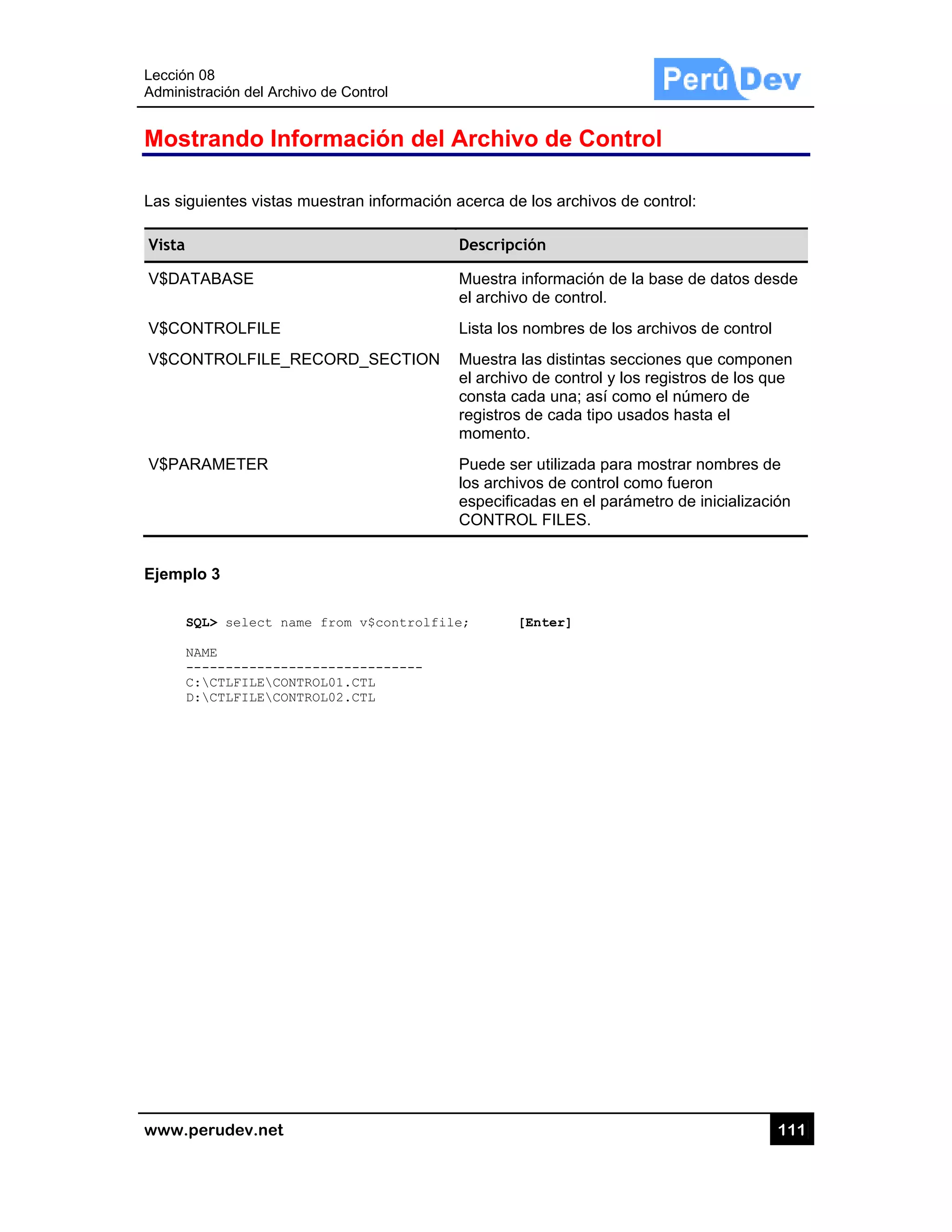 Lección 08
Administra
www.pe
Mostr
Las sigui
Vista
V$DATA
V$CONT
V$CONT
V$PARA
Ejemplo
SQL
NAM
---
C:
D:
8
ación del Arch
rudev.net
rando Inf
entes vistas
ABASE
TROLFILE
TROLFILE_R
AMETER
3
L> select na
ME
------------
CTLFILECON
CTLFILECON
hivo de Contr
formaci
s muestran in
RECORD_S
ame from v$
-----------
NTROL01.CTL
NTROL02.CTL
rol
ón del A
nformación a
SECTION
controlfile
------
Archivo
acerca de lo
Descripción
Muestra info
el archivo de
Lista los nom
Muestra las
el archivo de
consta cada
registros de
momento.
Puede ser u
los archivos
especificada
CONTROL
e; [Ent
de Cont
os archivos d
n
ormación de
e control.
mbres de los
distintas se
e control y lo
a una; así co
cada tipo u
utilizada para
s de control c
as en el pará
FILES.
ter]
trol
de control:
e la base de
s archivos d
ecciones que
os registros
omo el núme
sados hasta
a mostrar no
como fueron
ámetro de in
11
datos desde
e control
e componen
de los que
ero de
a el
ombres de
n
nicialización
11
e
 