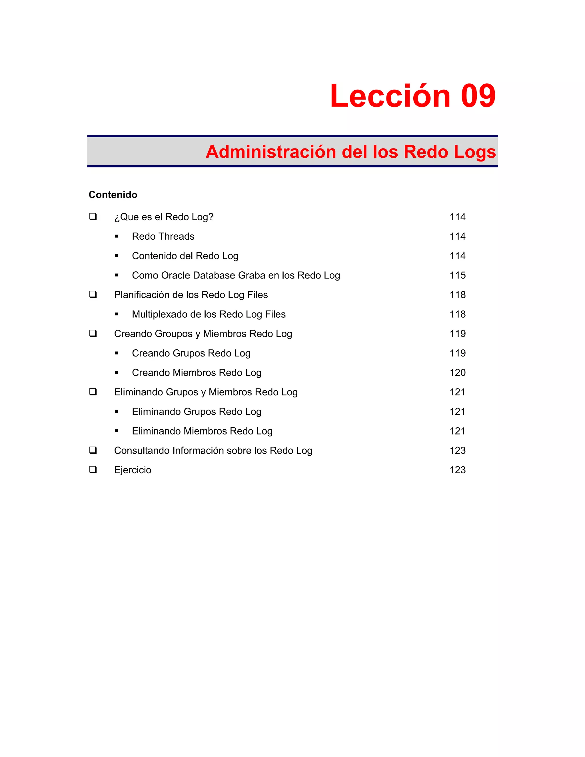 Lección 09
Administración del los Redo Logs
Contenido
¿Que es el Redo Log? 114
Redo Threads 114
Contenido del Redo Log 114
Como Oracle Database Graba en los Redo Log 115
Planificación de los Redo Log Files 118
Multiplexado de los Redo Log Files 118
Creando Groupos y Miembros Redo Log 119
Creando Grupos Redo Log 119
Creando Miembros Redo Log 120
Eliminando Grupos y Miembros Redo Log 121
Eliminando Grupos Redo Log 121
Eliminando Miembros Redo Log 121
Consultando Información sobre los Redo Log 123
Ejercicio 123
 