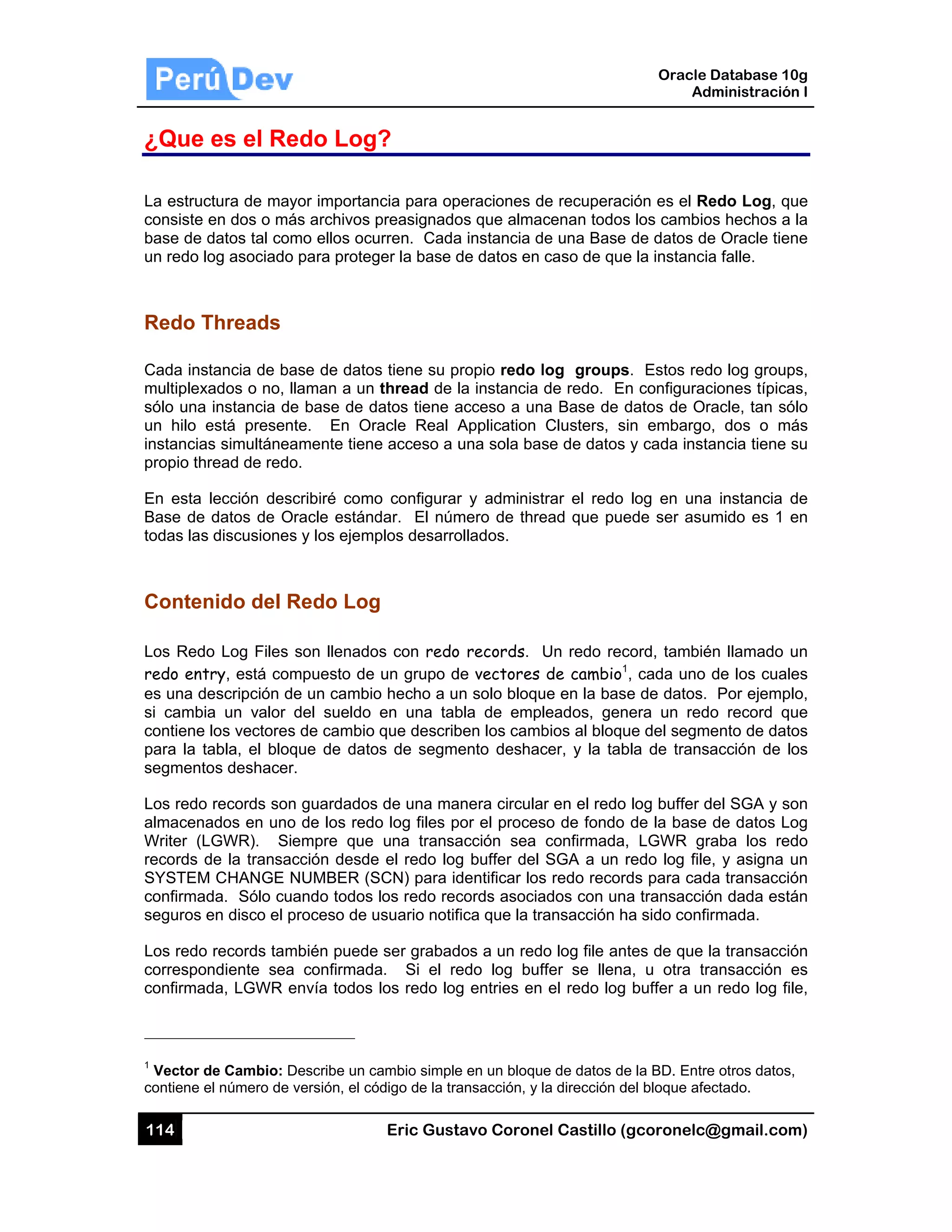 114
¿Que
La estruc
consiste
base de d
un redo lo
Redo T
Cada ins
multiplex
sólo una
un hilo e
instancia
propio th
En esta
Base de
todas las
Conten
Los Redo
redo ent
es una de
si cambia
contiene
para la ta
segmento
Los redo
almacena
Writer (L
records d
SYSTEM
confirmad
seguros e
Los redo
correspo
confirmad
1
Vector d
contiene e
es el Re
ctura de may
en dos o má
datos tal com
og asociado
Threads
stancia de ba
ados o no, l
instancia de
está presen
s simultánea
read de redo
lección des
datos de O
s discusiones
nido del R
o Log Files
try, está com
escripción d
a un valor
los vectores
abla, el bloq
os deshacer
records son
ados en uno
LGWR). Si
de la transa
M CHANGE N
da. Sólo cu
en disco el p
records tam
ndiente sea
da, LGWR e
de Cambio: D
el número de
edo Log
yor importan
ás archivos
mo ellos ocu
o para proteg
ase de datos
llaman a un
e base de d
nte. En Or
amente tiene
o.
scribiré como
Oracle estánd
s y los ejem
Redo Log
son llenado
mpuesto de
de un cambio
del sueldo
s de cambio
que de dato
r.
n guardados
o de los red
empre que
cción desde
NUMBER (S
uando todos
proceso de u
mbién puede
a confirmada
envía todos
Describe un c
versión, el có
Eric Gust
g?
ncia para op
preasignado
urren. Cada
ger la base d
s tiene su p
thread de l
datos tiene a
racle Real A
e acceso a u
o configurar
dar. El núm
plos desarro
g
os con redo
un grupo d
o hecho a u
en una tab
que describ
os de segme
s de una ma
o log files p
una transa
e el redo log
SCN) para id
los redo rec
usuario notif
e ser grabad
a. Si el re
los redo log
cambio simple
ódigo de la tra
tavo Corone
peraciones d
os que alma
a instancia d
de datos en
ropio redo l
la instancia
acceso a un
Application
una sola bas
r y administ
mero de thre
ollados.
o records.
de vectores
n solo bloqu
bla de emp
ben los camb
ento deshac
anera circula
por el proces
acción sea
g buffer del
dentificar los
cords asocia
fica que la tr
dos a un red
edo log buf
g entries en
e en un bloqu
ansacción, y l
el Castillo (
de recuperac
cenan todos
de una Base
caso de que
log groups
de redo. En
a Base de d
Clusters, s
se de datos
trar el redo
ead que pue
Un redo rec
de cambio1
ue en la bas
leados, gen
bios al bloqu
cer, y la tab
ar en el redo
so de fondo
confirmada,
SGA a un r
s redo recor
ados con un
ransacción h
o log file an
ffer se llena
el redo log
e de datos de
la dirección d
Oracle
Ad
gcoronelc@
ción es el Re
s los cambio
de datos de
e la instancia
s. Estos red
n configurac
datos de Or
in embargo
y cada insta
log en una
ede ser asu
cord, tambié
, cada uno
e de datos.
nera un red
ue del segm
bla de trans
log buffer d
de la base
, LGWR gr
redo log file
ds para cad
a transacció
ha sido confi
tes de que l
a, u otra tr
buffer a un
e la BD. Entre
del bloque afe
Database 10
dministración
@gmail.com
edo Log, qu
os hechos a
e Oracle tien
a falle.
do log group
ciones típica
racle, tan só
o, dos o má
ancia tiene s
a instancia d
mido es 1 e
én llamado u
de los cuale
Por ejempl
o record qu
ento de dato
acción de lo
del SGA y so
de datos Lo
raba los red
e, y asigna u
da transacció
ón dada está
rmada.
la transacció
ansacción e
n redo log fil
e otros datos,
ectado.
0g
n I
m)
ue
la
ne
ps,
as,
ólo
ás
su
de
en
un
es
o,
ue
os
os
on
og
do
un
ón
án
ón
es
e,
,
 