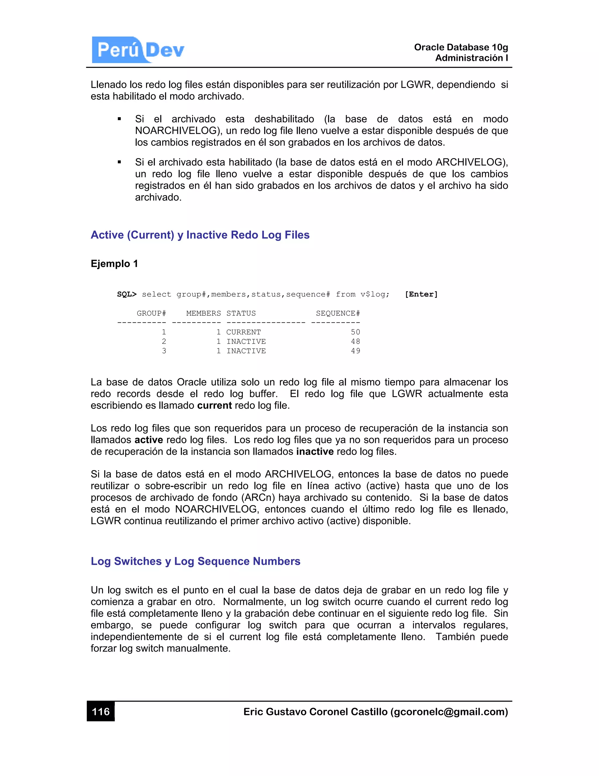 116
Llenado l
esta habi
Active (
Ejemplo
SQL
---
La base
redo rec
escribien
Los redo
llamados
de recupe
Si la bas
reutilizar
procesos
está en
LGWR co
Log Sw
Un log sw
comienza
file está c
embargo
independ
forzar log
los redo log
ilitado el mo
Si el arc
NOARCHIV
los cambio
Si el archiv
un redo lo
registrados
archivado.
Current) y
1
L> select gr
GROUP#
-------- ---
1
2
3
de datos O
cords desde
do es llamad
log files qu
s active redo
eración de la
se de datos
o sobre-es
s de archivad
el modo NO
ontinua reuti
itches y Lo
witch es el
a a grabar e
completame
, se puede
dientemente
g switch man
files están d
do archivad
chivado es
VELOG), un
s registrado
vado esta ha
og file lleno
s en él han s
Inactive R
roup#,membe
MEMBERS ST
-------- --
1 CU
1 IN
1 IN
Oracle utiliza
e el redo lo
do current r
ue son reque
o log files. L
a instancia s
está en el
scribir un re
do de fondo
OARCHIVE
ilizando el p
og Sequen
punto en el
en otro. No
ente lleno y l
e configura
de si el cu
nualmente.
Eric Gust
disponibles p
o.
ta deshabi
n redo log file
s en él son g
abilitado (la
o vuelve a
sido grabad
Redo Log F
rs,status,s
ATUS
-----------
RRENT
ACTIVE
ACTIVE
a solo un red
og buffer.
redo log file.
eridos para
Los redo log
son llamados
modo ARCH
edo log file
o (ARCn) ha
LOG, enton
rimer archiv
nce Numbe
cual la bas
rmalmente,
a grabación
ar log switc
urrent log fi
tavo Corone
para ser reu
ilitado (la
e lleno vuelv
grabados en
base de da
estar dispo
os en los ar
Files
sequence# fr
SEQUEN
---- -------
do log file a
El redo log
.
un proceso
g files que ya
s inactive re
HIVELOG, e
en línea ac
aya archivad
nces cuando
vo activo (act
ers
se de datos
un log switc
debe contin
ch para qu
ile está com
el Castillo (
tilización po
base de
ve a estar di
n los archivo
tos está en
nible despu
rchivos de d
rom v$log;
NCE#
----
50
48
49
al mismo tie
g file que L
de recuper
a no son req
edo log files
entonces la
ctivo (active
do su conten
o el último
tive) disponi
deja de gra
ch ocurre cu
nuar en el si
ue ocurran
mpletamente
Oracle
Ad
gcoronelc@
or LGWR, de
datos est
isponible de
os de datos.
el modo AR
ués de que
datos y el ar
[Enter]
empo para a
LGWR actu
ación de la
queridos par
.
base de da
e) hasta que
nido. Si la b
redo log file
ible.
abar en un r
uando el cu
iguiente red
a intervalo
e lleno. Ta
Database 10
dministración
@gmail.com
ependiendo
á en mod
spués de qu
RCHIVELOG
los cambio
rchivo ha sid
almacenar lo
almente es
instancia so
ra un proces
atos no pued
e uno de lo
base de dato
e es llenad
redo log file
rrent redo lo
o log file. S
os regulare
ambién pued
0g
n I
m)
si
do
ue
G),
os
do
os
sta
on
so
de
os
os
o,
y
og
Sin
es,
de
 