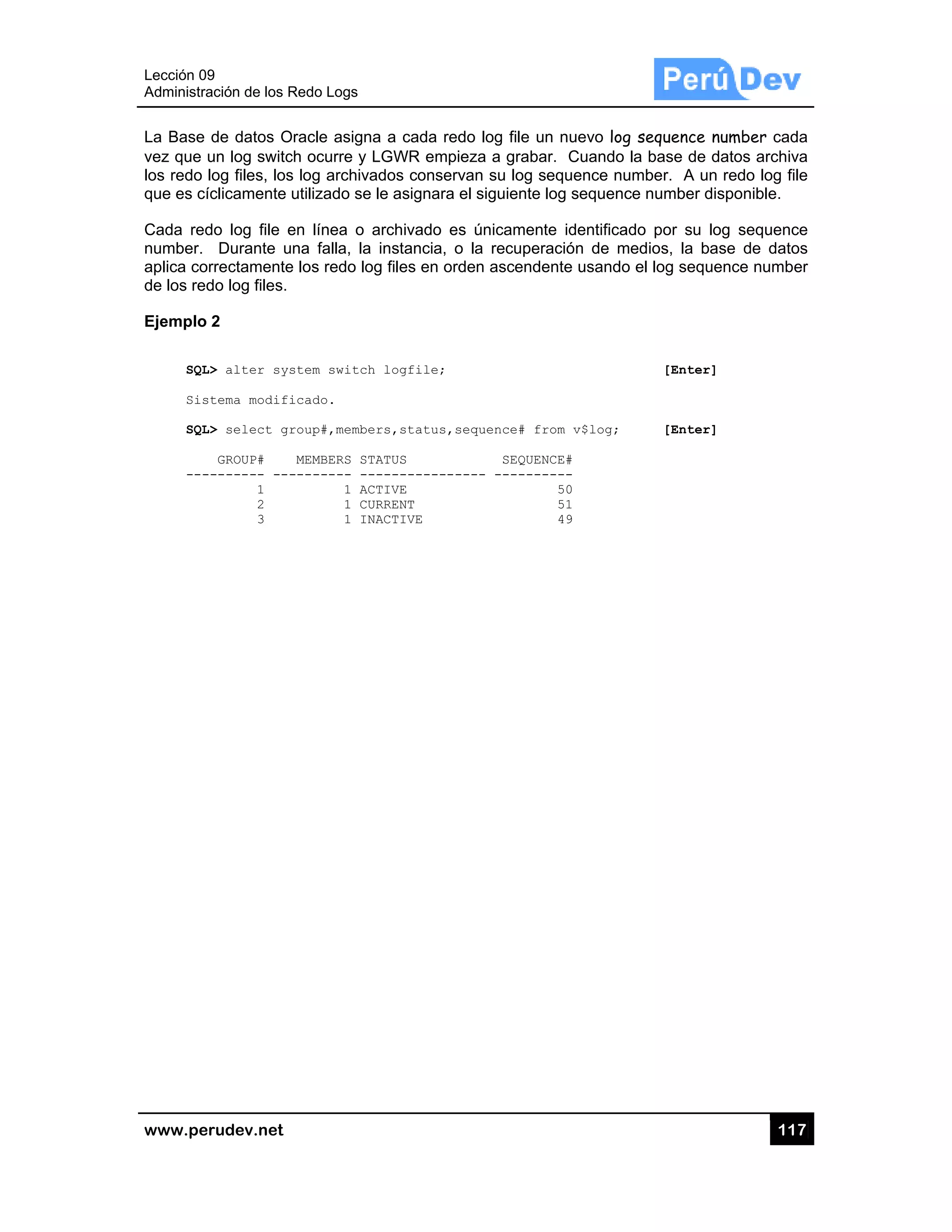 Lección 09
Administra
www.pe
La Base
vez que
los redo
que es cí
Cada red
number.
aplica co
de los red
Ejemplo
SQL
Sis
SQL
---
9
ación de los R
rudev.net
de datos O
un log switc
log files, los
íclicamente
do log file e
Durante u
rrectamente
do log files.
2
L> alter sys
stema modifi
L> select gr
GROUP#
-------- ---
1
2
3
Redo Logs
Oracle asigna
ch ocurre y L
s log archiva
utilizado se
en línea o a
na falla, la
e los redo log
stem switch
icado.
roup#,membe
MEMBERS ST
-------- --
1 AC
1 CU
1 IN
a a cada red
LGWR empi
ados conserv
le asignara
archivado es
instancia, o
g files en ord
logfile;
rs,status,s
ATUS
-----------
TIVE
RRENT
ACTIVE
do log file u
ieza a graba
van su log s
el siguiente
s únicamen
o la recuper
den ascende
sequence# fr
SEQUEN
---- -------
un nuevo log
ar. Cuando
sequence nu
log sequenc
te identifica
ración de m
ente usando
rom v$log;
NCE#
----
50
51
49
g sequence
la base de
umber. A un
ce number d
ado por su
medios, la b
o el log sequ
[Enter
[Enter
11
number cad
datos archiv
n redo log fi
disponible.
log sequenc
ase de dato
uence numb
r]
r]
17
da
va
ile
ce
os
er
 