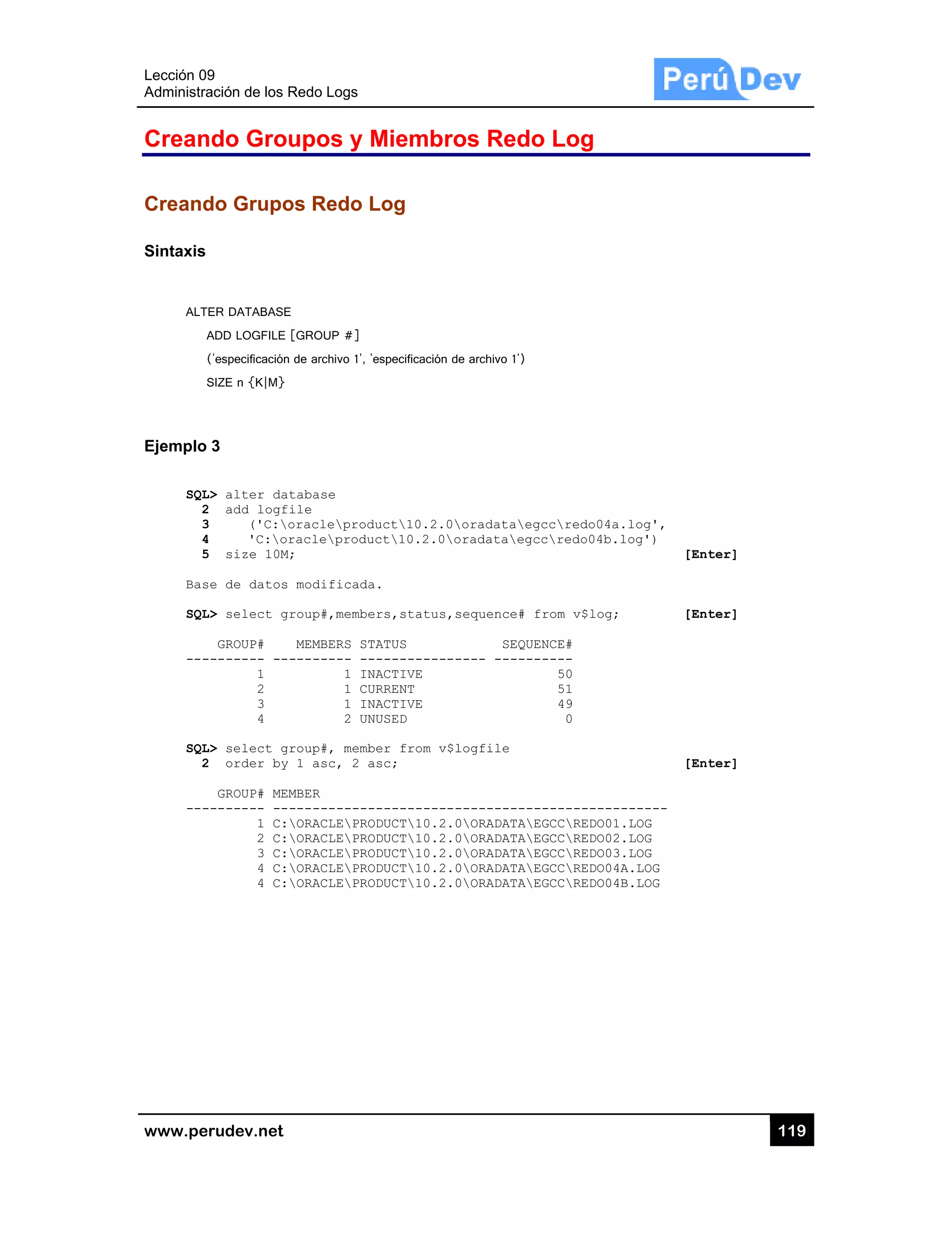 Lección 09
Administra
www.pe
Crean
Creand
Sintaxis
ALT
A
(
S
Ejemplo
SQL
2
3
4
5
Bas
SQL
---
SQL
2
---
9
ación de los R
rudev.net
ndo Grou
do Grupo
ER DATABASE
ADD LOGFILE [
('especificación
SIZE n {K|M}
3
L> alter dat
2 add logfi
3 ('C:o
4 'C:or
5 size 10M;
se de datos
L> select gr
GROUP#
-------- ---
1
2
3
4
L> select gr
2 order by
GROUP# MEM
-------- ---
1 C:
2 C:
3 C:
4 C:
4 C:
Redo Logs
upos y M
os Redo L
[GROUP #]
de archivo 1', 'e
tabase
ile
oracleprodu
racleproduc
;
modificada
roup#,membe
MEMBERS ST
-------- --
1 IN
1 CU
1 IN
2 UN
roup#, memb
1 asc, 2 a
MBER
-----------
ORACLEPRO
ORACLEPRO
ORACLEPRO
ORACLEPRO
ORACLEPRO
Miembro
Log
especificación de
uct10.2.0
ct10.2.0o
.
rs,status,s
ATUS
-----------
ACTIVE
RRENT
ACTIVE
USED
er from v$l
sc;
-----------
DUCT10.2.0
DUCT10.2.0
DUCT10.2.0
DUCT10.2.0
DUCT10.2.0
os Redo
e archivo 1')
oradataegc
oradataegcc
sequence# fr
SEQUEN
---- -------
logfile
------------
0ORADATAEG
0ORADATAEG
0ORADATAEG
0ORADATAEG
0ORADATAEG
o Log
ccredo04a.
credo04b.l
rom v$log;
NCE#
----
50
51
49
0
-----------
GCCREDO01.
GCCREDO02.
GCCREDO03.
GCCREDO04A
GCCREDO04B
log',
og')
[Ent
[Ent
[Ent
------
LOG
LOG
LOG
A.LOG
B.LOG
11
ter]
ter]
ter]
19
 