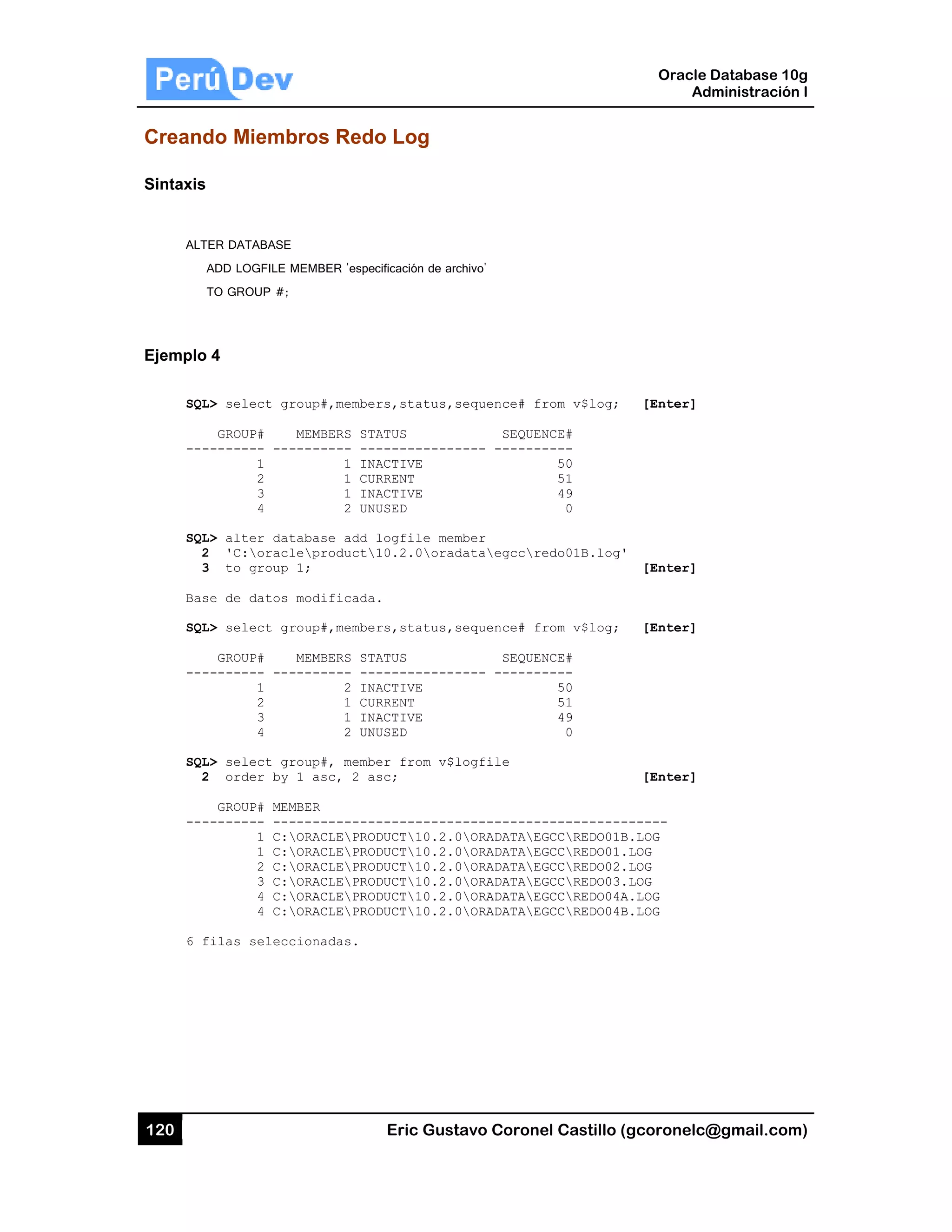 120
Creand
Sintaxis
ALT
A
T
Ejemplo
SQL
---
SQL
2
3
Bas
SQL
---
SQL
2
---
6 f
do Miemb
ER DATABASE
ADD LOGFILE M
TO GROUP #;
4
L> select gr
GROUP#
-------- ---
1
2
3
4
L> alter dat
2 'C:oracl
3 to group
se de datos
L> select gr
GROUP#
-------- ---
1
2
3
4
L> select gr
2 order by
GROUP# MEM
-------- ---
1 C:
1 C:
2 C:
3 C:
4 C:
4 C:
filas selecc
bros Redo
MEMBER 'espe
roup#,membe
MEMBERS ST
-------- --
1 IN
1 CU
1 IN
2 UN
tabase add
leproduct
1;
modificada
roup#,membe
MEMBERS ST
-------- --
2 IN
1 CU
1 IN
2 UN
roup#, memb
1 asc, 2 a
MBER
-----------
ORACLEPRO
ORACLEPRO
ORACLEPRO
ORACLEPRO
ORACLEPRO
ORACLEPRO
cionadas.
Eric Gust
o Log
cificación de arc
rs,status,s
ATUS
-----------
ACTIVE
RRENT
ACTIVE
USED
logfile mem
10.2.0orad
.
rs,status,s
ATUS
-----------
ACTIVE
RRENT
ACTIVE
USED
er from v$l
sc;
-----------
DUCT10.2.0
DUCT10.2.0
DUCT10.2.0
DUCT10.2.0
DUCT10.2.0
DUCT10.2.0
tavo Corone
chivo'
sequence# fr
SEQUEN
---- -------
mber
dataegccre
sequence# fr
SEQUEN
---- -------
logfile
------------
0ORADATAEG
0ORADATAEG
0ORADATAEG
0ORADATAEG
0ORADATAEG
0ORADATAEG
el Castillo (
rom v$log;
NCE#
----
50
51
49
0
edo01B.log'
rom v$log;
NCE#
----
50
51
49
0
-----------
GCCREDO01B
GCCREDO01.
GCCREDO02.
GCCREDO03.
GCCREDO04A
GCCREDO04B
Oracle
Ad
gcoronelc@
[Enter]
[Enter]
[Enter]
[Enter]
------
B.LOG
LOG
LOG
LOG
A.LOG
B.LOG
Database 10
dministración
@gmail.com
0g
n I
m)
 