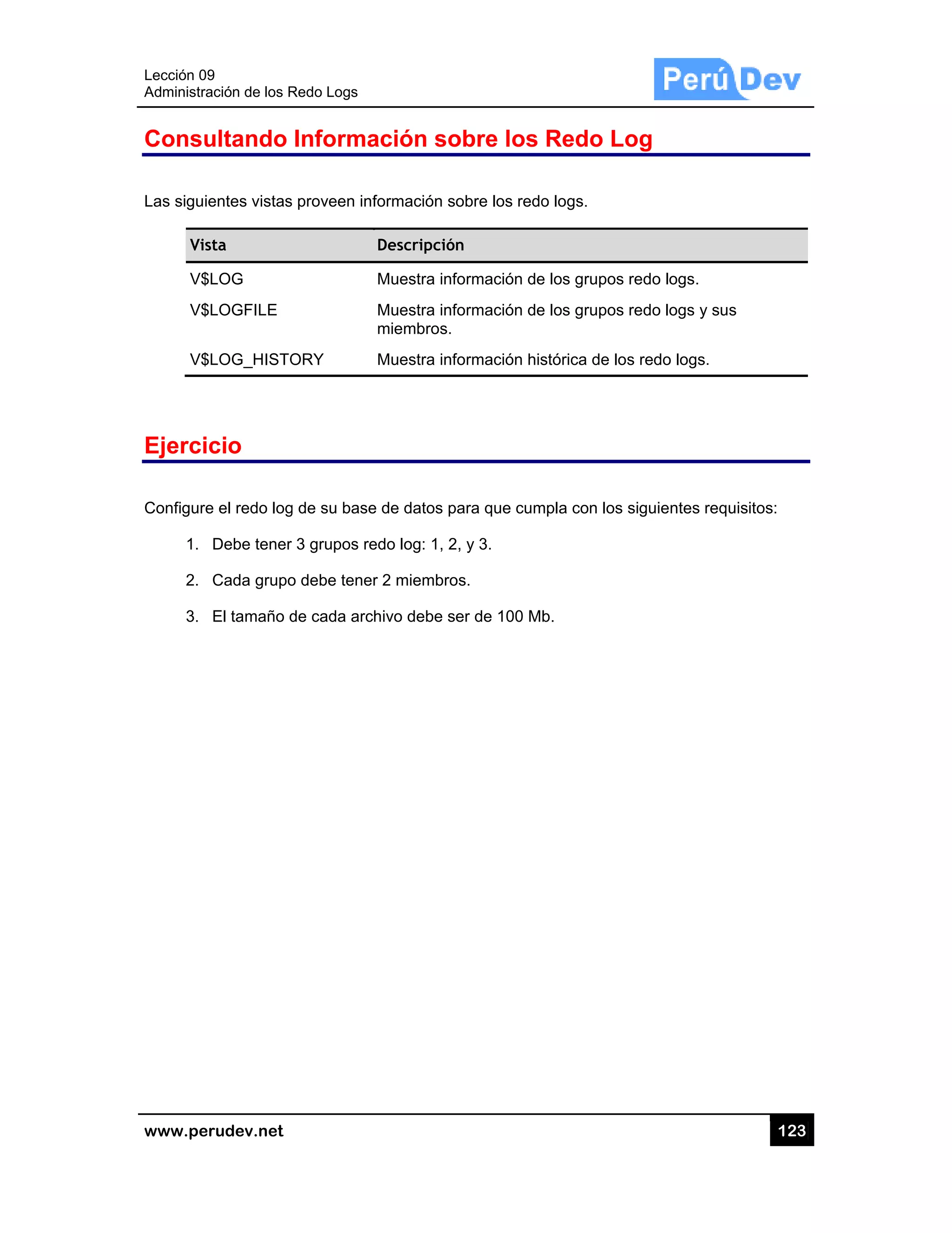 Lección 09
Administra
www.pe
Consu
Las sigui
Vis
V$
V$
V$
Ejerci
Configure
1.
2.
3.
9
ación de los R
rudev.net
ultando
entes vistas
sta
$LOG
$LOGFILE
$LOG_HISTO
cio
e el redo log
Debe tener
Cada grupo
El tamaño d
Redo Logs
Informa
s proveen inf
ORY
g de su base
r 3 grupos re
o debe tener
de cada arch
ación so
formación so
Descripción
Muestra info
Muestra info
miembros.
Muestra info
e de datos pa
edo log: 1, 2,
r 2 miembros
hivo debe se
obre los
obre los redo
n
ormación de
ormación de
ormación his
ara que cum
, y 3.
s.
er de 100 Mb
Redo Lo
o logs.
e los grupos
e los grupos
stórica de lo
mpla con los
b.
og
redo logs.
redo logs y
s redo logs.
siguientes r
12
sus
requisitos:
23
 