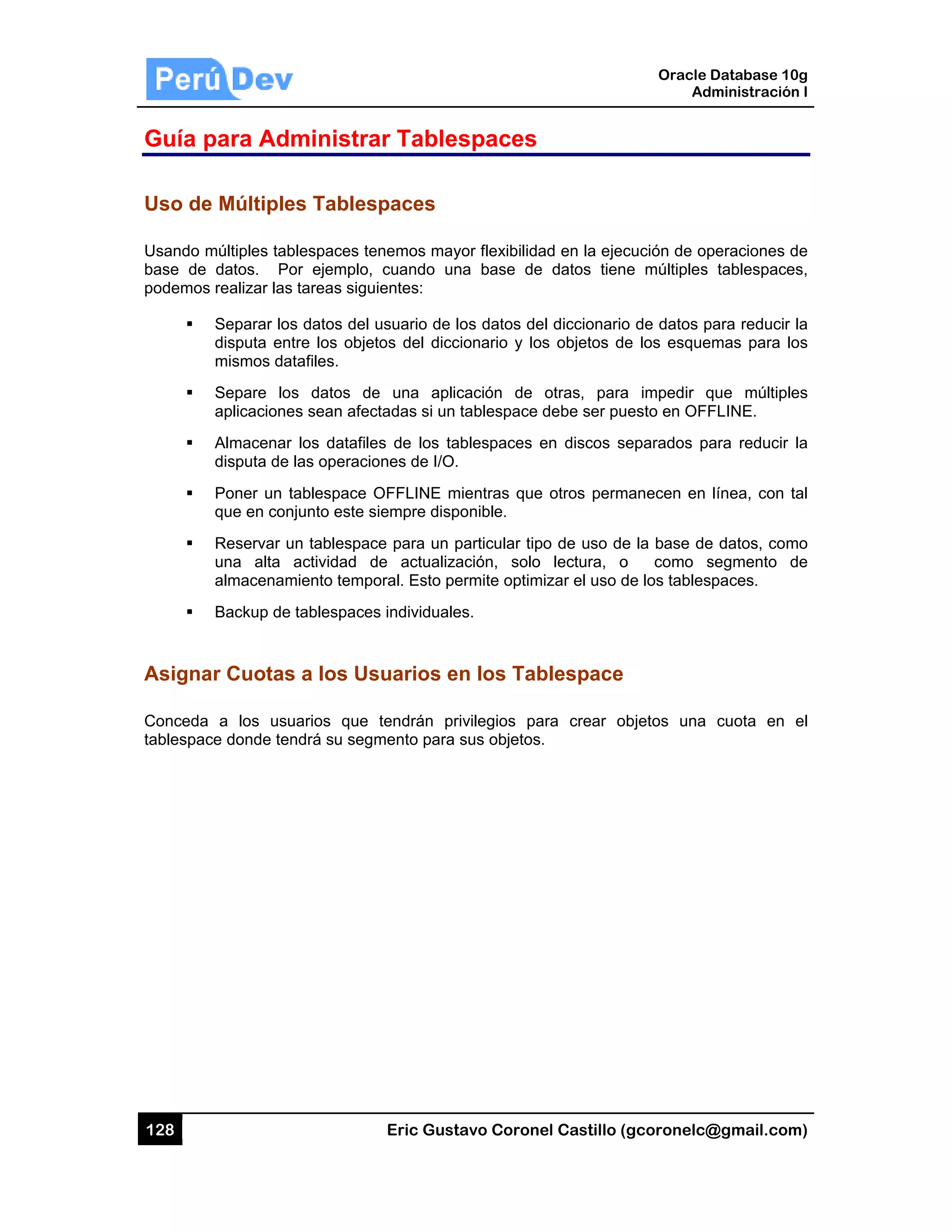 128
Guía p
Uso de
Usando m
base de
podemos
Asigna
Conceda
tablespac
para Adm
e Múltiple
múltiples tab
datos. Po
s realizar las
Separar los
disputa en
mismos da
Separe lo
aplicacione
Almacenar
disputa de
Poner un t
que en con
Reservar u
una alta
almacenam
Backup de
ar Cuotas
a a los usu
ce donde ten
ministra
es Tables
blespaces te
or ejemplo,
s tareas sigu
s datos del
tre los objet
atafiles.
s datos de
es sean afec
r los datafile
las operacio
tablespace O
njunto este s
un tablespac
actividad d
miento tempo
tablespaces
s a los Us
uarios que
ndrá su segm
Eric Gust
ar Tables
spaces
enemos may
cuando un
ientes:
usuario de l
tos del dicc
e una aplic
ctadas si un
es de los ta
ones de I/O.
OFFLINE m
siempre disp
ce para un p
de actualiza
oral. Esto pe
s individuale
suarios e
tendrán pr
mento para
tavo Corone
spaces
yor flexibilida
na base de
os datos de
cionario y los
cación de
tablespace
ablespaces e
mientras que
ponible.
particular tip
ación, solo
ermite optim
es.
n los Tab
rivilegios pa
sus objetos.
el Castillo (
ad en la ejec
datos tien
el diccionario
s objetos de
otras, para
debe ser pu
en discos se
otros perm
o de uso de
lectura, o
izar el uso d
blespace
ara crear o
.
Oracle
Ad
gcoronelc@
cución de op
e múltiples
o de datos p
e los esque
a impedir q
esto en OFF
eparados pa
manecen en
e la base de
o como s
de los tables
bjetos una
Database 10
dministración
@gmail.com
peraciones d
tablespace
para reducir
emas para lo
que múltiple
FLINE.
ara reducir
línea, con t
e datos, com
segmento d
spaces.
cuota en
0g
n I
m)
de
es,
la
os
es
la
tal
mo
de
el
 