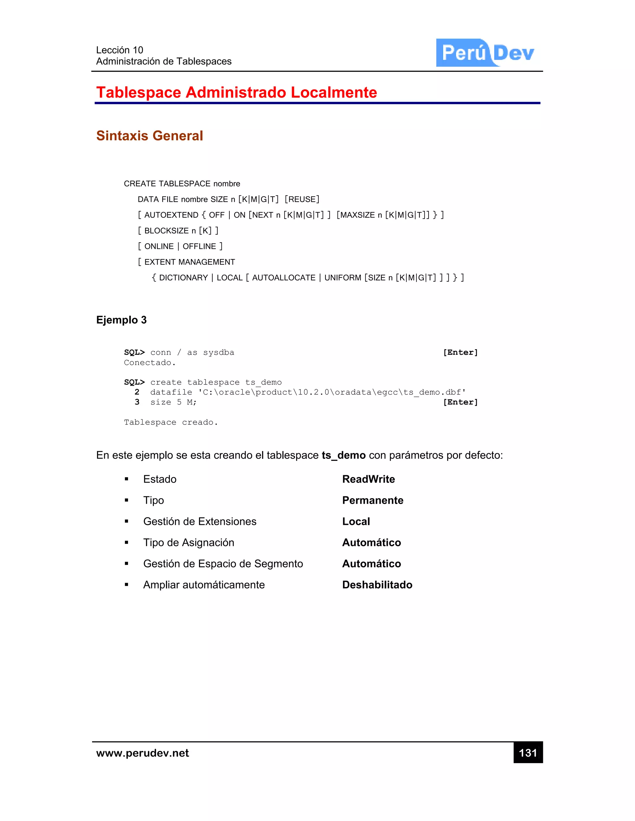 Lección 10
Administra
www.pe
Tables
Sintaxi
CRE
D
Ejemplo
SQL
Con
SQL
2
3
Tab
En este e
0
ación de Tabl
rudev.net
space A
is Genera
EATE TABLESPA
DATA FILE nom
[ AUTOEXTEND
[ BLOCKSIZE n
[ ONLINE | OF
[ EXTENT MAN
{ DICTIONA
3
L> conn / as
nectado.
L> create ta
2 datafile
3 size 5 M;
blespace cre
ejemplo se e
Estado
Tipo
Gestión de
Tipo de As
Gestión de
Ampliar au
lespaces
Administ
al
ACE nombre
mbre SIZE n [K|
D { OFF | ON [
n [K] ]
FLINE ]
NAGEMENT
ARY | LOCAL [
s sysdba
ablespace t
'C:oracle
;
eado.
esta creando
e Extensione
ignación
e Espacio de
tomáticame
trado Lo
M|G|T] [REUS
[NEXT n [K|M|
AUTOALLOCAT
s_demo
product10
o el tablespa
es
e Segmento
nte
ocalmen
SE]
G|T] ] [MAXS
TE | UNIFORM
0.2.0oradat
ace ts_demo
Rea
Perm
Loca
Auto
Auto
Des
nte
SIZE n [K|M|G|T
[SIZE n [K|M|
taegccts_
o con parám
dWrite
manente
al
omático
omático
habilitado
T]] } ]
G|T] ] ] } ]
[Enter
_demo.dbf'
[Enter
metros por de
13
r]
r]
efecto:
31
 