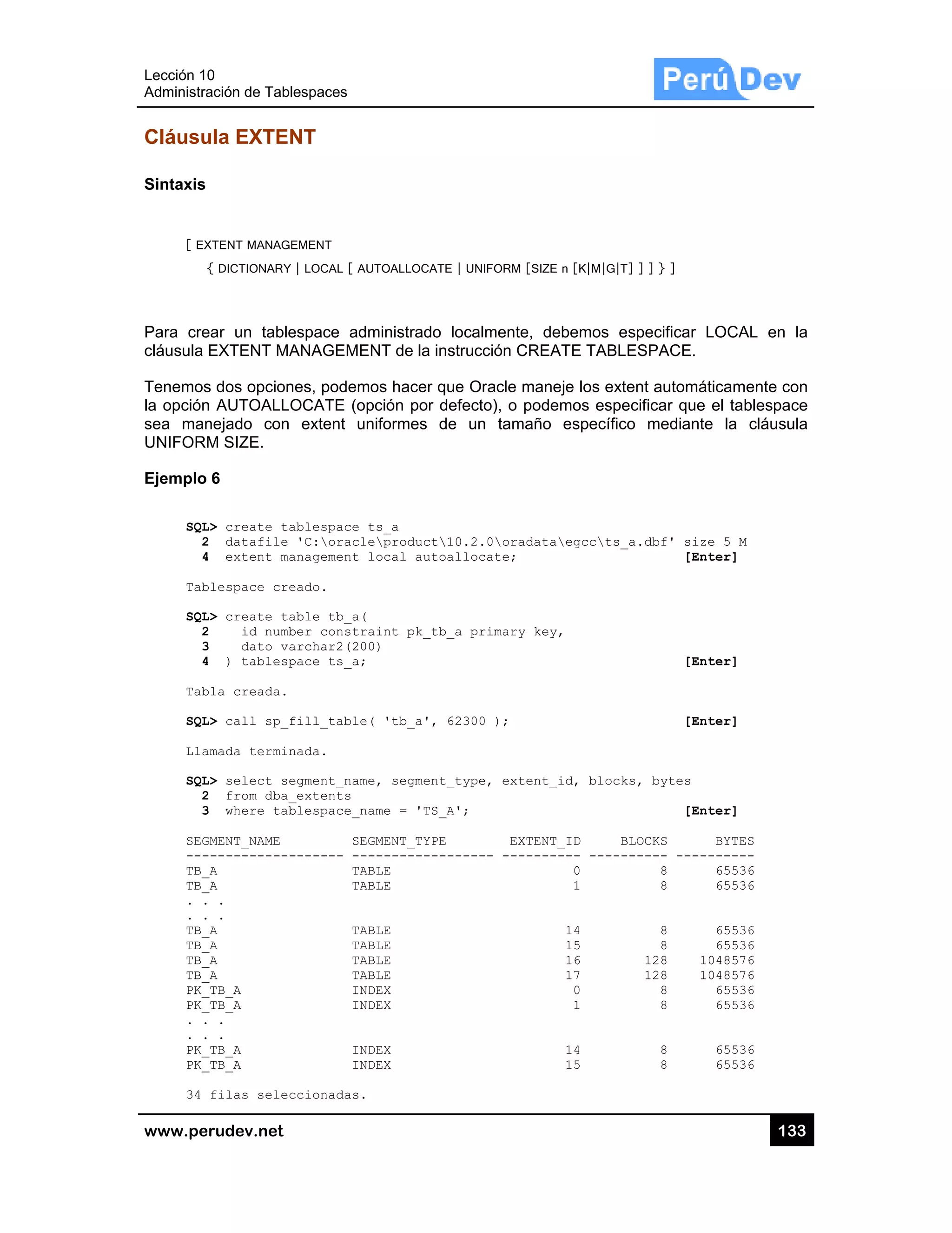 Lección 10
Administra
www.pe
Cláusu
Sintaxis
[ EX
{
Para cre
cláusula
Tenemos
la opción
sea man
UNIFORM
Ejemplo
SQL
2
4
Tab
SQL
2
3
4
Tab
SQL
Lla
SQL
2
3
SEG
---
TB_
TB_
. .
. .
TB_
TB_
TB_
TB_
PK_
PK_
. .
. .
PK_
PK_
34
0
ación de Tabl
rudev.net
ula EXTEN
XTENT MANAGE
{ DICTIONARY
ear un table
EXTENT MA
s dos opcion
n AUTOALLO
nejado con
M SIZE.
6
L> create ta
2 datafile
4 extent ma
blespace cre
L> create ta
2 id numb
3 dato va
4 ) tablesp
bla creada.
L> call sp_f
amada termin
L> select se
2 from dba_
3 where tab
GMENT_NAME
------------
_A
_A
.
.
_A
_A
_A
_A
_TB_A
_TB_A
.
.
_TB_A
_TB_A
filas selec
lespaces
NT
EMENT
| LOCAL [ AUT
espace adm
ANAGEMEN
nes, podemo
OCATE (opc
extent un
ablespace t
'C:oracle
anagement l
eado.
able tb_a(
ber constra
archar2(200
pace ts_a;
fill_table(
nada.
egment_name
_extents
blespace_na
SEG
------- ---
TAB
TAB
TAB
TAB
TAB
TAB
IND
IND
IND
IND
ccionadas.
TOALLOCATE |
ministrado lo
NT de la inst
os hacer que
ción por def
iformes de
s_a
product10
ocal autoal
int pk_tb_a
)
'tb_a', 62
, segment_t
me = 'TS_A'
MENT_TYPE
-----------
LE
LE
LE
LE
LE
LE
EX
EX
EX
EX
| UNIFORM [SI
ocalmente,
trucción CRE
e Oracle ma
fecto), o pod
un tamañ
0.2.0oradat
llocate;
a primary ke
2300 );
type, extent
';
EXTEN
----- ------
ZE n [K|M|G|T
debemos e
EATE TABL
aneje los ext
demos espe
o específic
taegccts_
ey,
t_id, block
NT_ID B
----- -----
0
1
14
15
16
17
0
1
14
15
T] ] ] } ]
especificar L
ESPACE.
ent automát
ecificar que
co mediante
_a.dbf' size
[Ent
[Ent
[Ent
ks, bytes
[Ent
BLOCKS
------ -----
8
8
8
8
128 10
128 10
8
8
8
8
13
LOCAL en
ticamente co
el tablespac
e la cláusu
e 5 M
ter]
ter]
ter]
ter]
BYTES
------
65536
65536
65536
65536
048576
048576
65536
65536
65536
65536
33
la
on
ce
ula
 