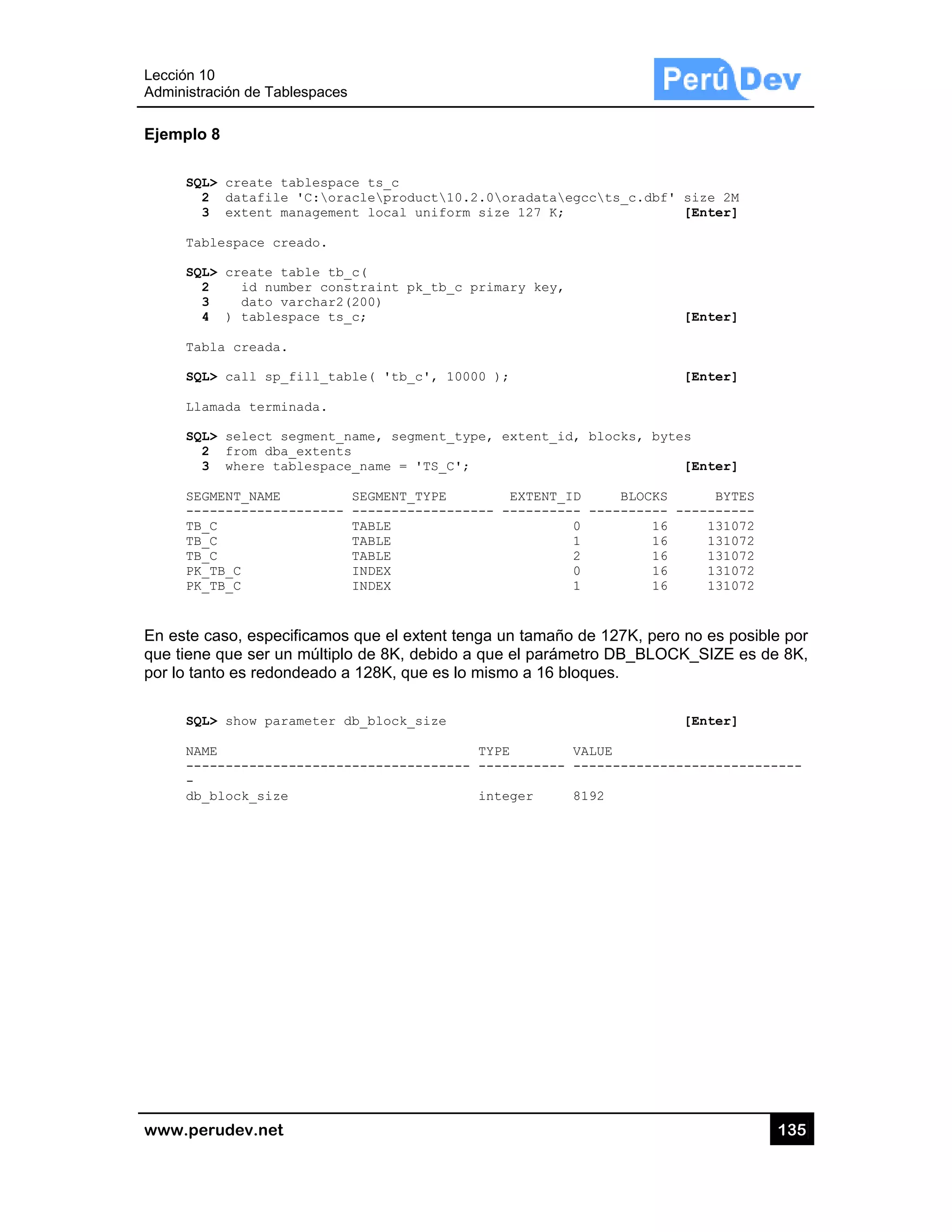 Lección 10
Administra
www.pe
Ejemplo
SQL
2
3
Tab
SQL
2
3
4
Tab
SQL
Lla
SQL
2
3
SEG
---
TB_
TB_
TB_
PK_
PK_
En este c
que tiene
por lo tan
SQL
NAM
---
-
db_
0
ación de Tabl
rudev.net
8
L> create ta
2 datafile
3 extent ma
blespace cre
L> create ta
2 id numb
3 dato va
4 ) tablesp
bla creada.
L> call sp_f
amada termin
L> select se
2 from dba_
3 where tab
GMENT_NAME
------------
_C
_C
_C
_TB_C
_TB_C
caso, especi
e que ser un
nto es redon
L> show para
ME
------------
_block_size
lespaces
ablespace t
'C:oracle
anagement l
eado.
able tb_c(
ber constra
archar2(200
pace ts_c;
fill_table(
nada.
egment_name
_extents
blespace_na
SEG
------- ---
TAB
TAB
TAB
IND
IND
ificamos que
múltiplo de
deado a 128
ameter db_b
-----------
s_c
product10
ocal unifor
int pk_tb_c
)
'tb_c', 10
, segment_t
me = 'TS_C'
MENT_TYPE
-----------
LE
LE
LE
EX
EX
e el extent te
8K, debido
8K, que es lo
lock_size
-----------
0.2.0oradat
rm size 127
c primary ke
0000 );
type, extent
';
EXTEN
----- ------
enga un tam
a que el pa
o mismo a 1
TYPE
-- ---------
integer
taegccts_
K;
ey,
t_id, block
NT_ID B
----- -----
0
1
2
0
1
maño de 127
arámetro DB_
6 bloques.
VALUE
--- -------
8192
_c.dbf' size
[Ent
[Ent
[Ent
ks, bytes
[Ent
BLOCKS
------ -----
16 1
16 1
16 1
16 1
16 1
7K, pero no e
_BLOCK_S
[Ent
------------
13
e 2M
ter]
ter]
ter]
ter]
BYTES
------
131072
131072
131072
131072
131072
es posible p
IZE es de 8
ter]
-----------
35
or
K,
-
 