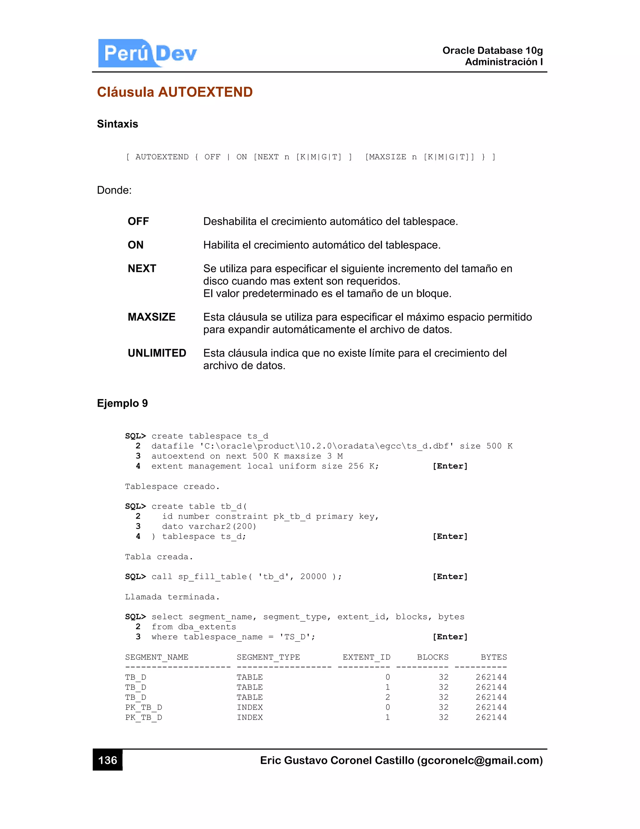 136
Cláusu
Sintaxis
[ A
Donde:
OF
ON
NE
MA
UN
Ejemplo
SQL
2
3
4
Tab
SQL
2
3
4
Tab
SQL
Lla
SQL
2
3
SEG
---
TB_
TB_
TB_
PK_
PK_
ula AUTO
AUTOEXTEND {
FF
N
EXT
AXSIZE
NLIMITED
9
L> create ta
2 datafile
3 autoexten
4 extent ma
blespace cre
L> create ta
2 id numb
3 dato va
4 ) tablesp
bla creada.
L> call sp_f
amada termin
L> select se
2 from dba_
3 where tab
GMENT_NAME
------------
_D
_D
_D
_TB_D
_TB_D
OEXTEND
{ OFF | ON
Deshabilita
Habilita el
Se utiliza p
disco cuan
El valor pr
Esta cláus
para expan
Esta cláus
archivo de
ablespace t
'C:oracle
nd on next
anagement l
eado.
able tb_d(
ber constra
archar2(200
pace ts_d;
fill_table(
nada.
egment_name
_extents
blespace_na
SEG
------- ---
TAB
TAB
TAB
IND
IND
Eric Gust
D
[NEXT n [K|
a el crecimie
crecimiento
para especif
ndo mas exte
edeterminad
sula se utiliza
ndir automá
sula indica q
e datos.
s_d
product10
500 K maxsi
ocal unifor
int pk_tb_d
)
'tb_d', 20
, segment_t
me = 'TS_D'
MENT_TYPE
-----------
LE
LE
LE
EX
EX
tavo Corone
M|G|T] ] [
ento automá
o automático
ficar el siguie
ent son requ
do es el tam
a para espec
ticamente e
ue no existe
0.2.0oradat
ize 3 M
rm size 256
d primary ke
0000 );
type, extent
';
EXTEN
----- ------
el Castillo (
[MAXSIZE n
ático del table
del tablespa
ente increme
ueridos.
año de un b
cificar el má
l archivo de
e límite para
taegccts_
K;
ey,
t_id, block
NT_ID B
----- -----
0
1
2
0
1
Oracle
Ad
gcoronelc@
[K|M|G|T]]
espace.
ace.
ento del tam
bloque.
áximo espaci
datos.
el crecimien
_d.dbf' size
[Enter]
[Enter]
[Enter]
ks, bytes
[Enter]
BLOCKS
------ -----
32 2
32 2
32 2
32 2
32 2
Database 10
dministración
@gmail.com
} ]
maño en
io permitido
nto del
e 500 K
BYTES
------
262144
262144
262144
262144
262144
0g
n I
m)
 