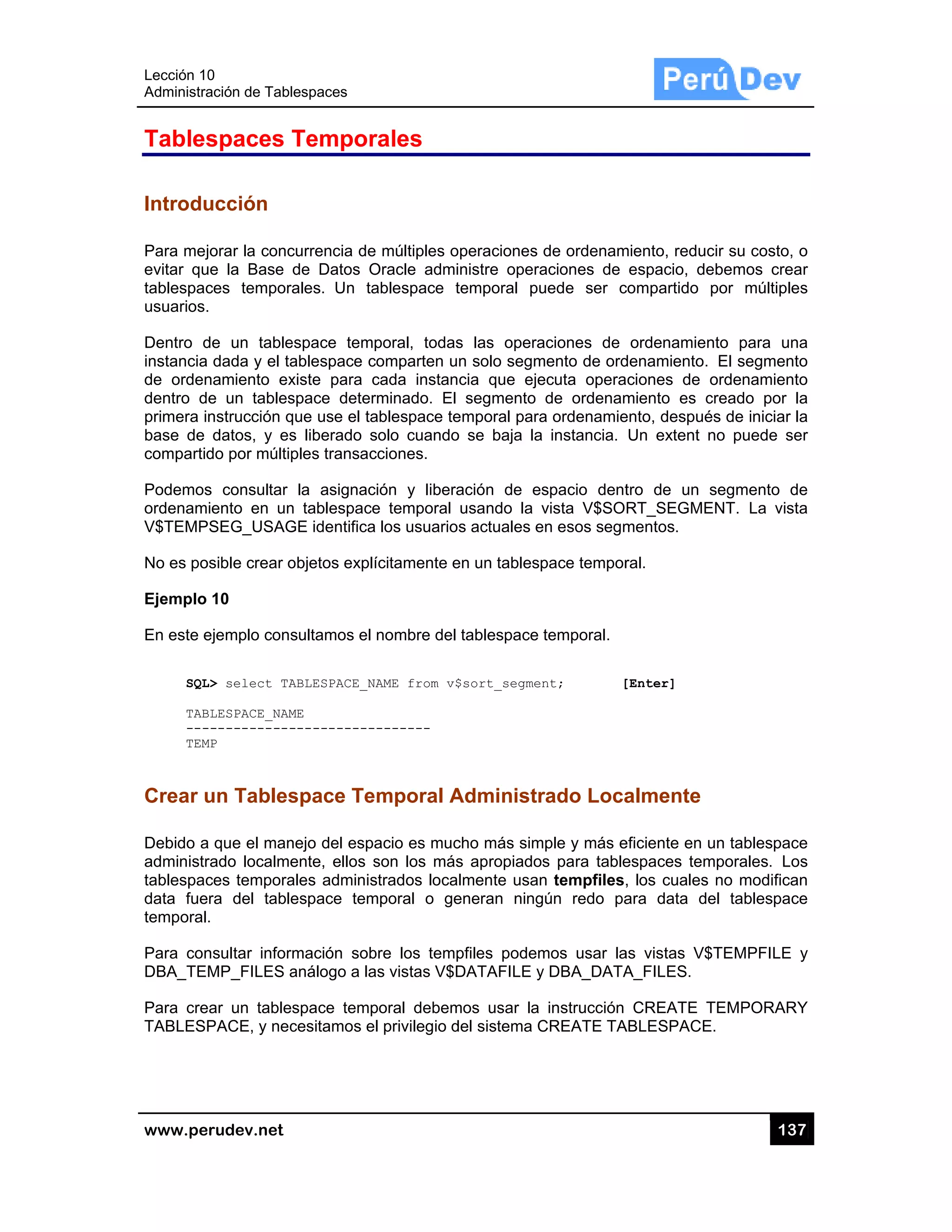 Lección 10
Administra
www.pe
Tables
Introdu
Para mej
evitar qu
tablespac
usuarios.
Dentro d
instancia
de orden
dentro d
primera i
base de
compartid
Podemos
ordenam
V$TEMP
No es po
Ejemplo
En este e
SQL
TAB
---
TEM
Crear u
Debido a
administr
tablespac
data fue
temporal
Para con
DBA_TE
Para cre
TABLESP
0
ación de Tabl
rudev.net
spaces
ucción
jorar la conc
ue la Base
ces tempor
.
de un table
dada y el ta
namiento ex
e un tables
nstrucción q
datos, y es
do por múltip
s consultar
iento en un
SEG_USAG
osible crear o
10
ejemplo cons
L> select TA
BLESPACE_NAM
------------
MP
un Tables
a que el man
rado localme
ces tempora
ra del table
.
nsultar infor
MP_FILES a
ear un table
PACE, y nec
lespaces
Tempor
currencia de
de Datos O
rales. Un ta
espace temp
ablespace c
xiste para c
space deter
que use el ta
s liberado s
ples transac
la asignac
n tablespace
GE identifica
objetos explí
sultamos el
ABLESPACE_N
ME
-----------
space Te
nejo del espa
ente, ellos s
ales adminis
espace tem
mación sob
análogo a la
space temp
cesitamos e
rales
e múltiples o
Oracle admi
ablespace t
poral, todas
comparten u
cada instan
rminado. El
ablespace te
solo cuando
cciones.
ción y libera
e temporal
los usuarios
ícitamente e
nombre del
AME from v$
-------
mporal A
acio es muc
son los más
strados loca
mporal o ge
bre los temp
as vistas V$D
poral debem
l privilegio d
peraciones
nistre opera
temporal pu
s las opera
n solo segm
cia que eje
segmento
emporal para
o se baja la
ación de es
usando la v
s actuales e
en un tablesp
tablespace
$sort_segmen
Administr
cho más sim
s apropiado
lmente usan
eneran ning
pfiles podem
DATAFILE y
mos usar la
del sistema C
de ordenam
aciones de
uede ser c
aciones de
mento de ord
ecuta opera
de ordenam
a ordenamie
instancia.
spacio dent
vista V$SO
en esos segm
pace tempor
temporal.
nt; [
rado Loca
mple y más e
s para table
n tempfiles,
gún redo pa
mos usar la
y DBA_DATA
instrucción
CREATE TA
miento, reduc
espacio, de
compartido
ordenamien
denamiento.
ciones de
miento es c
ento, despué
Un extent n
tro de un s
RT_SEGME
mentos.
ral.
[Enter]
almente
eficiente en u
espaces tem
, los cuales
ara data de
as vistas V$
A_FILES.
CREATE T
ABLESPACE
13
cir su costo,
ebemos cre
por múltiple
nto para un
El segmen
ordenamien
creado por
és de iniciar
no puede s
segmento d
ENT. La vis
un tablespac
mporales. Lo
no modifica
el tablespac
$TEMPFILE
TEMPORAR
E.
37
o
ar
es
na
to
to
la
la
er
de
sta
ce
os
an
ce
y
RY
 