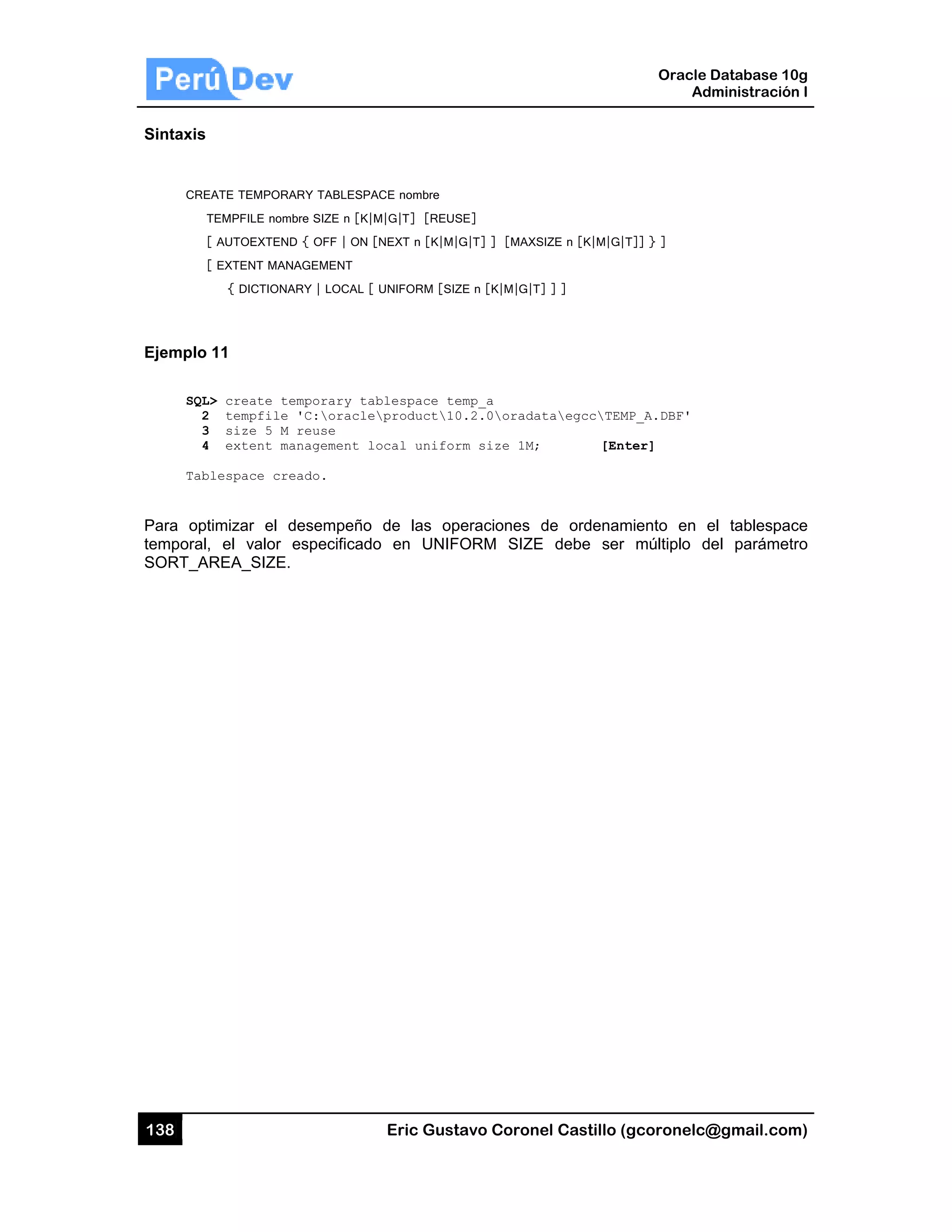 138
Sintaxis
CRE
T
Ejemplo
SQL
2
3
4
Tab
Para opt
temporal
SORT_A
EATE TEMPORA
TEMPFILE nom
[ AUTOEXTEND
[ EXTENT MAN
{ DICTIONA
11
L> create te
2 tempfile
3 size 5 M
4 extent ma
blespace cre
timizar el d
, el valor
AREA_SIZE.
ARY TABLESPA
bre SIZE n [K|M
D { OFF | ON [
NAGEMENT
ARY | LOCAL [
emporary ta
'C:oracle
reuse
anagement l
eado.
desempeño
especificado
Eric Gust
ACE nombre
M|G|T] [REUS
[NEXT n [K|M|
UNIFORM [SIZ
blespace te
product10
ocal unifor
de las op
o en UNIF
tavo Corone
SE]
G|T] ] [MAXS
ZE n [K|M|G|T]
emp_a
0.2.0oradat
rm size 1M;
peraciones d
ORM SIZE
el Castillo (
SIZE n [K|M|G|T
] ] ]
taegccTEM
[Ent
de ordenam
E debe ser
Oracle
Ad
gcoronelc@
T]] } ]
MP_A.DBF'
ter]
miento en e
múltiplo d
Database 10
dministración
@gmail.com
el tablespac
el parámet
0g
n I
m)
ce
ro
 