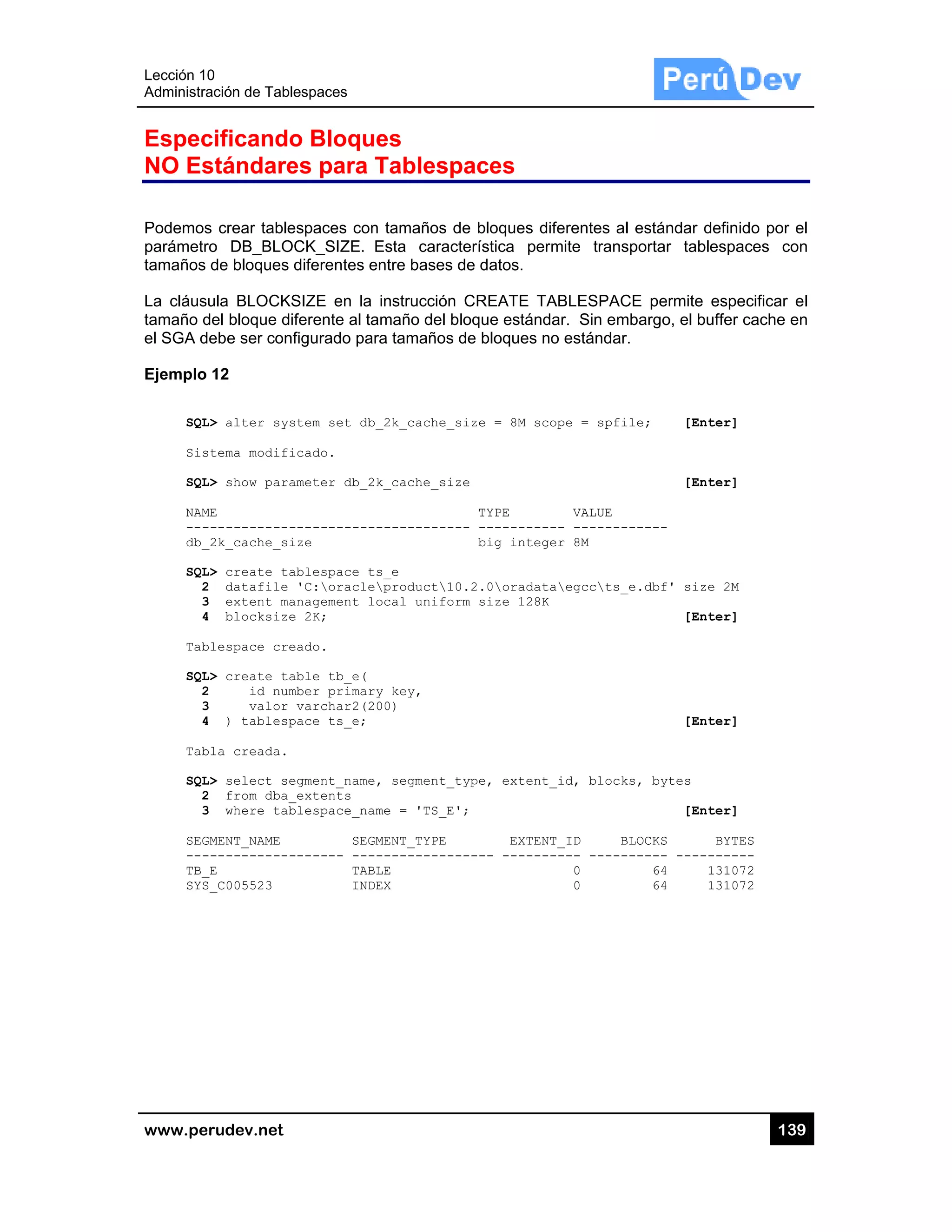 Lección 10
Administra
www.pe
Espec
NO Es
Podemos
parámetr
tamaños
La cláus
tamaño d
el SGA d
Ejemplo
SQL
Sis
SQL
NAM
---
db_
SQL
2
3
4
Tab
SQL
2
3
4
Tab
SQL
2
3
SEG
---
TB_
SYS
0
ación de Tabl
rudev.net
cificando
stándare
s crear table
ro DB_BLO
de bloques
ula BLOCKS
del bloque d
ebe ser con
12
L> alter sys
stema modifi
L> show para
ME
------------
_2k_cache_si
L> create ta
2 datafile
3 extent ma
4 blocksize
blespace cre
L> create ta
2 id num
3 valor
4 ) tablesp
bla creada.
L> select se
2 from dba_
3 where tab
GMENT_NAME
------------
_E
S_C005523
lespaces
o Bloqu
es para T
espaces con
OCK_SIZE.
diferentes e
SIZE en la
iferente al ta
nfigurado par
stem set db
icado.
ameter db_2
-----------
ize
ablespace t
'C:oracle
anagement l
e 2K;
eado.
able tb_e(
mber primar
varchar2(2
pace ts_e;
egment_name
_extents
blespace_na
SEG
------- ---
TAB
IND
es
Tablesp
n tamaños d
Esta caract
entre bases d
instrucción
amaño del b
ra tamaños
_2k_cache_s
k_cache_siz
-----------
s_e
product10
ocal unifor
y key,
00)
, segment_t
me = 'TS_E'
MENT_TYPE
-----------
LE
EX
paces
de bloques d
terística pe
de datos.
CREATE T
loque están
de bloques
size = 8M sc
ze
TYPE
-- ---------
big integ
0.2.0oradat
rm size 128K
type, extent
';
EXTEN
----- ------
diferentes al
ermite trans
TABLESPAC
dar. Sin em
no estándar
cope = spfi
VALUE
--- -------
ger 8M
taegccts_
K
t_id, block
NT_ID B
----- -----
0
0
l estándar d
sportar tabl
CE permite
mbargo, el bu
r.
ile; [Ent
[Ent
------
_e.dbf' size
[Ent
[Ent
ks, bytes
[Ent
BLOCKS
------ -----
64 1
64 1
13
definido por
espaces co
especificar
uffer cache e
ter]
ter]
e 2M
ter]
ter]
ter]
BYTES
------
131072
131072
39
el
on
el
en
 