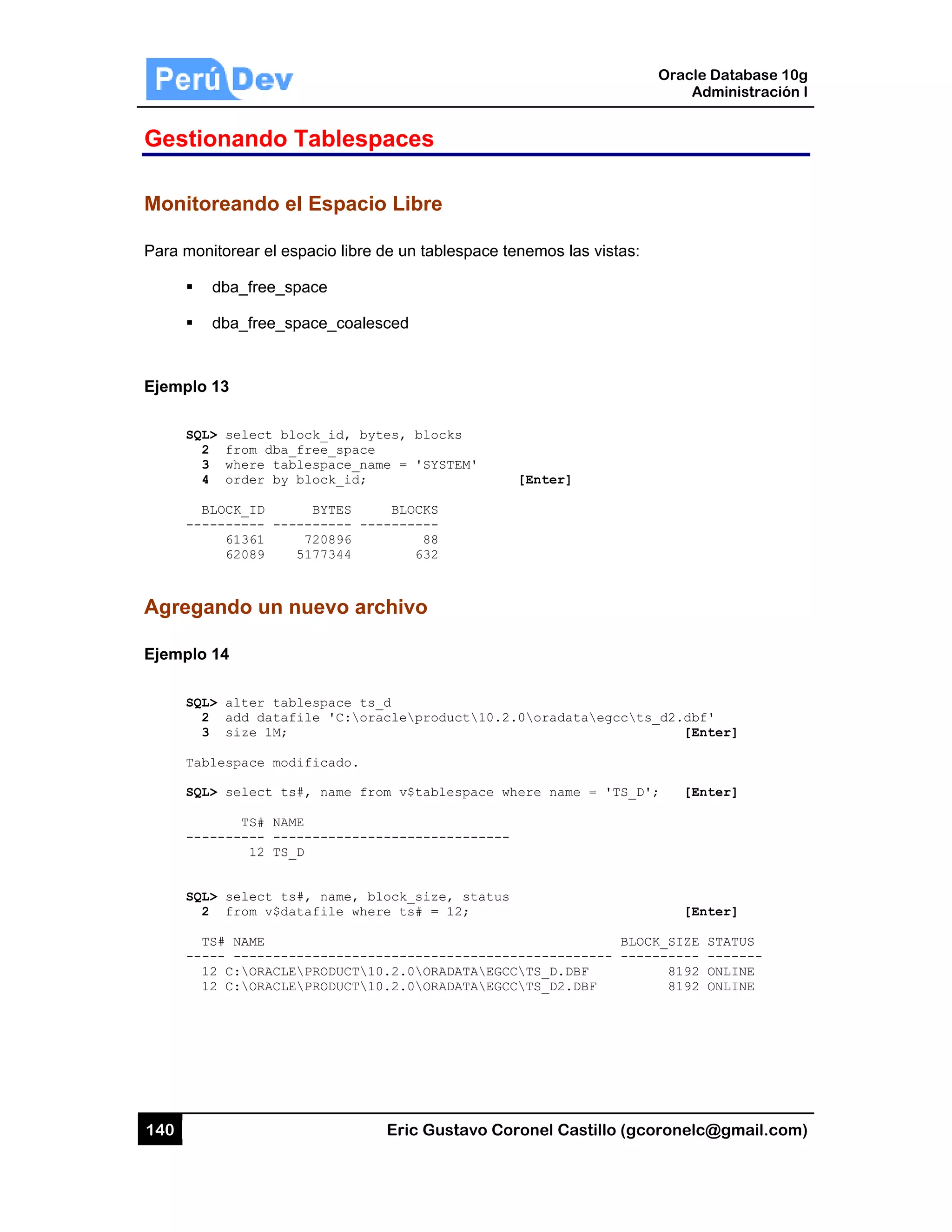 140
Gestio
Monito
Para mon
Ejemplo
SQL
2
3
4
B
---
Agrega
Ejemplo
SQL
2
3
Tab
SQL
---
SQL
2
T
---
1
1
onando
oreando e
nitorear el es
dba_free_s
dba_free_s
13
L> select bl
2 from dba_
3 where tab
4 order by
BLOCK_ID
-------- ---
61361
62089
ando un n
14
L> alter tab
2 add dataf
3 size 1M;
blespace mod
L> select ts
TS# NAM
-------- ---
12 TS_
L> select ts
2 from v$da
TS# NAME
--- --------
12 C:ORACLE
12 C:ORACLE
Tablesp
el Espacio
spacio libre
space
space_coale
lock_id, by
_free_space
blespace_na
block_id;
BYTES
-------- --
720896
5177344
nuevo arc
blespace ts
file 'C:or
dificado.
s#, name fr
ME
-----------
_D
s#, name, b
atafile whe
-----------
EPRODUCT1
EPRODUCT1
Eric Gust
paces
o Libre
de un tables
sced
tes, blocks
me = 'SYSTE
BLOCKS
--------
88
632
chivo
_d
acleproduc
om v$tables
-----------
lock_size,
re ts# = 12
-----------
0.2.0ORADA
0.2.0ORADA
tavo Corone
space tenem
s
EM'
[Ent
ct10.2.0or
space where
-------
status
2;
------------
ATAEGCCTS_
ATAEGCCTS_
el Castillo (
mos las vista
ter]
radataegcc
name = 'TS
B
--------- -
_D.DBF
_D2.DBF
Oracle
Ad
gcoronelc@
as:
cts_d2.dbf'
[Ent
S_D'; [Ent
[Ent
BLOCK_SIZE S
---------- -
8192 O
8192 O
Database 10
dministración
@gmail.com
'
ter]
ter]
ter]
STATUS
-------
ONLINE
ONLINE
0g
n I
m)
 
