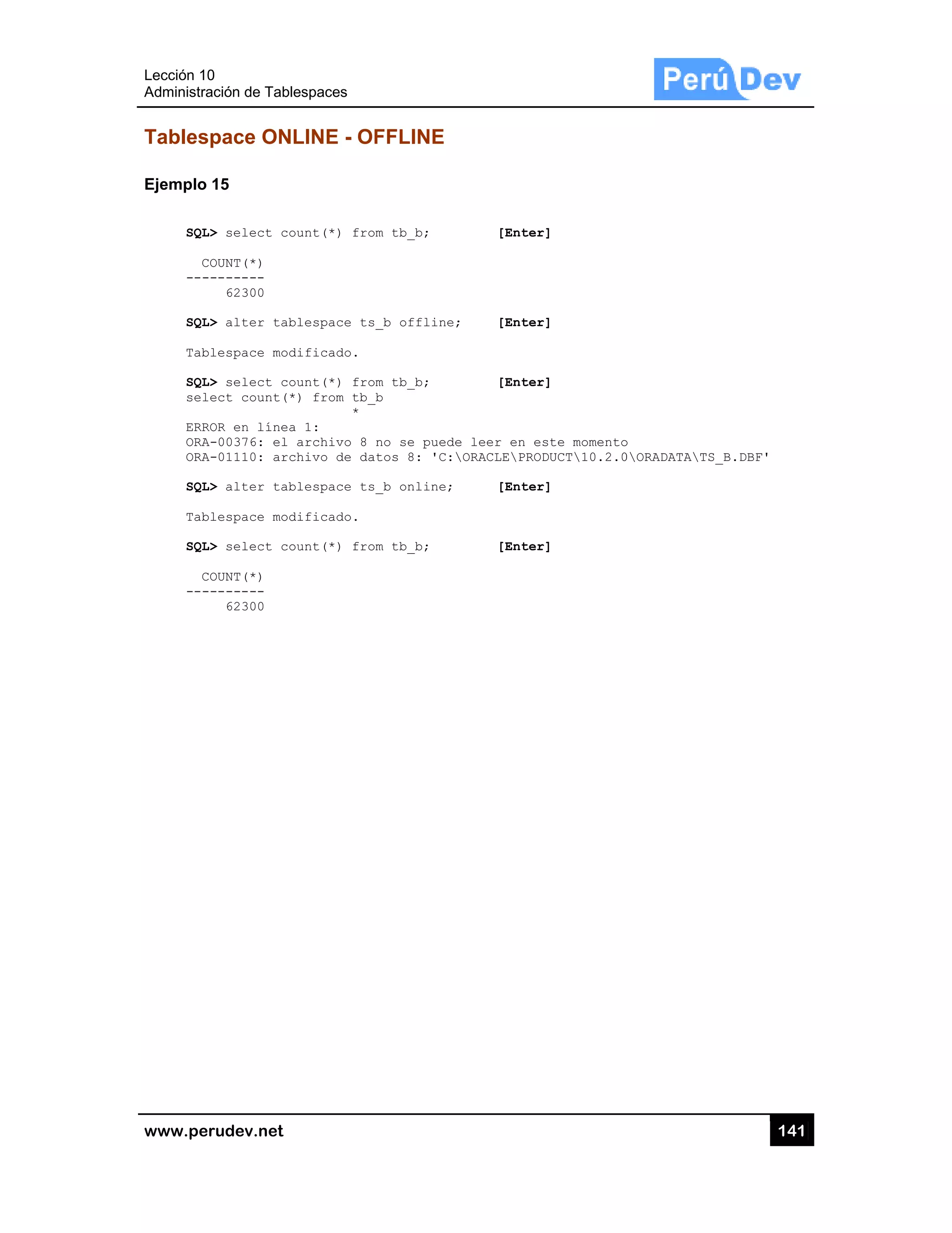 Lección 10
Administra
www.pe
Tables
Ejemplo
SQL
C
---
SQL
Tab
SQL
sel
ERR
ORA
ORA
SQL
Tab
SQL
C
---
0
ación de Tabl
rudev.net
space ON
15
L> select co
COUNT(*)
--------
62300
L> alter tab
blespace mod
L> select co
lect count(*
ROR en línea
A-00376: el
A-01110: arc
L> alter tab
blespace mod
L> select co
COUNT(*)
--------
62300
lespaces
LINE - OF
ount(*) fro
blespace ts
dificado.
ount(*) fro
*) from tb_
*
a 1:
archivo 8
chivo de da
blespace ts
dificado.
ount(*) fro
FFLINE
m tb_b;
_b offline;
m tb_b;
_b
no se puede
tos 8: 'C:
_b online;
m tb_b;
[Enter
; [Enter
[Enter
e leer en es
ORACLEPROD
[Enter
[Enter
r]
r]
r]
ste momento
DUCT10.2.0
r]
r]
o
0ORADATATS
14
S_B.DBF'
41
 