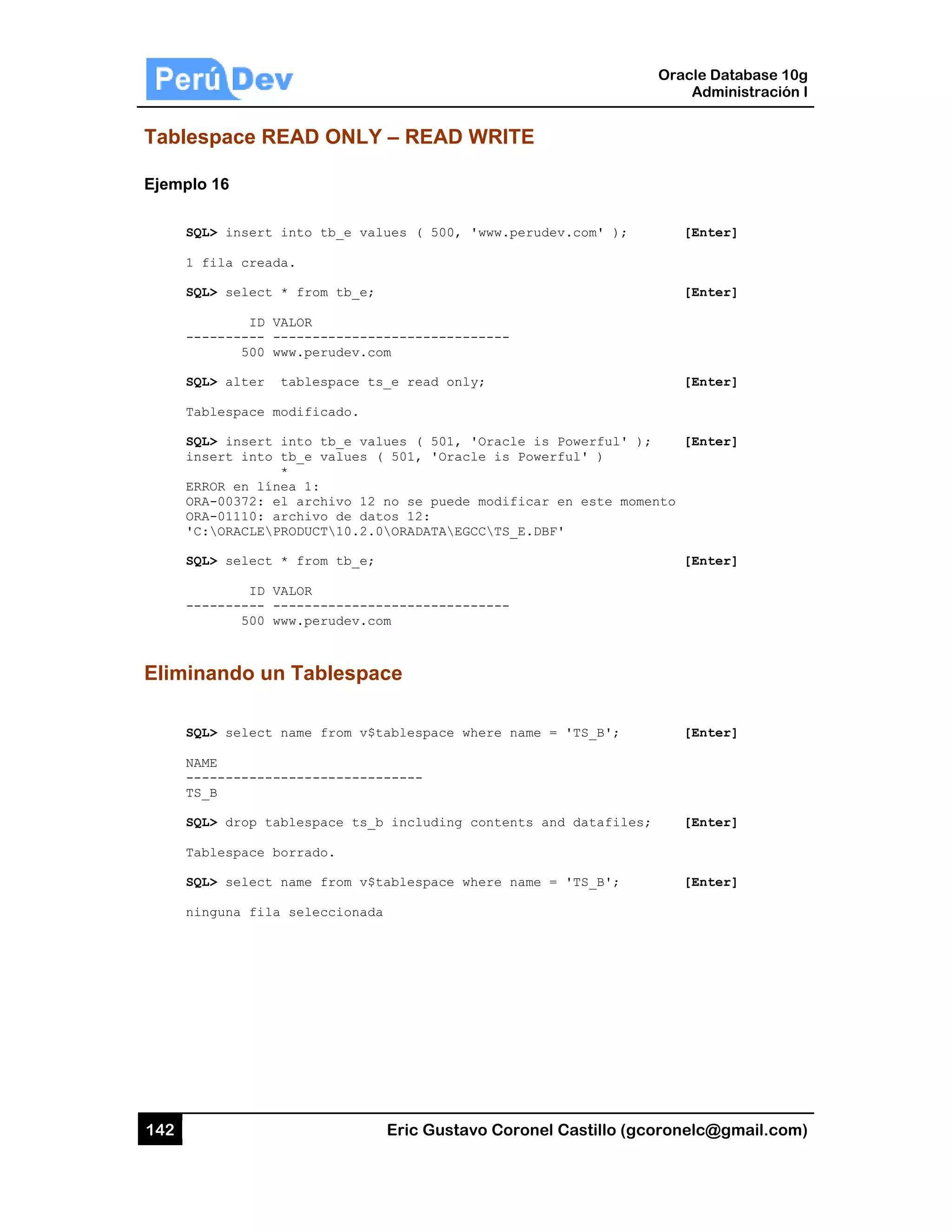 142
Tables
Ejemplo
SQL
1 f
SQL
---
SQL
Tab
SQL
ins
ERR
ORA
ORA
'C:
SQL
---
Elimina
SQL
NAM
---
TS_
SQL
Tab
SQL
nin
space REA
16
L> insert in
fila creada.
L> select *
ID VAL
-------- ---
500 www
L> alter ta
blespace mod
L> insert in
sert into tb
*
ROR en línea
A-00372: el
A-01110: arc
ORACLEPRO
L> select *
ID VAL
-------- ---
500 www
ando un T
L> select na
ME
------------
_B
L> drop tabl
blespace bor
L> select na
nguna fila s
AD ONLY
nto tb_e va
.
from tb_e;
LOR
-----------
w.perudev.c
ablespace t
dificado.
nto tb_e va
b_e values
a 1:
archivo 12
chivo de da
ODUCT10.2.
from tb_e;
LOR
-----------
w.perudev.c
Tablespa
ame from v$
-----------
lespace ts_
rrado.
ame from v$
seleccionad
Eric Gust
Y – READ
lues ( 500,
-----------
om
s_e read on
lues ( 501,
( 501, 'Ora
no se pued
tos 12:
0ORADATAE
-----------
om
ace
tablespace
------
_b including
tablespace
da
tavo Corone
D WRITE
, 'www.perud
-------
nly;
, 'Oracle is
acle is Powe
de modificar
EGCCTS_E.DB
-------
where name
g contents a
where name
el Castillo (
dev.com' );
s Powerful'
erful' )
r en este m
BF'
= 'TS_B';
and datafil
= 'TS_B';
Oracle
Ad
gcoronelc@
[Ent
[Ent
[Ent
); [Ent
momento
[Ent
[Ent
les; [Ent
[Ent
Database 10
dministración
@gmail.com
ter]
ter]
ter]
ter]
ter]
ter]
ter]
ter]
0g
n I
m)
 