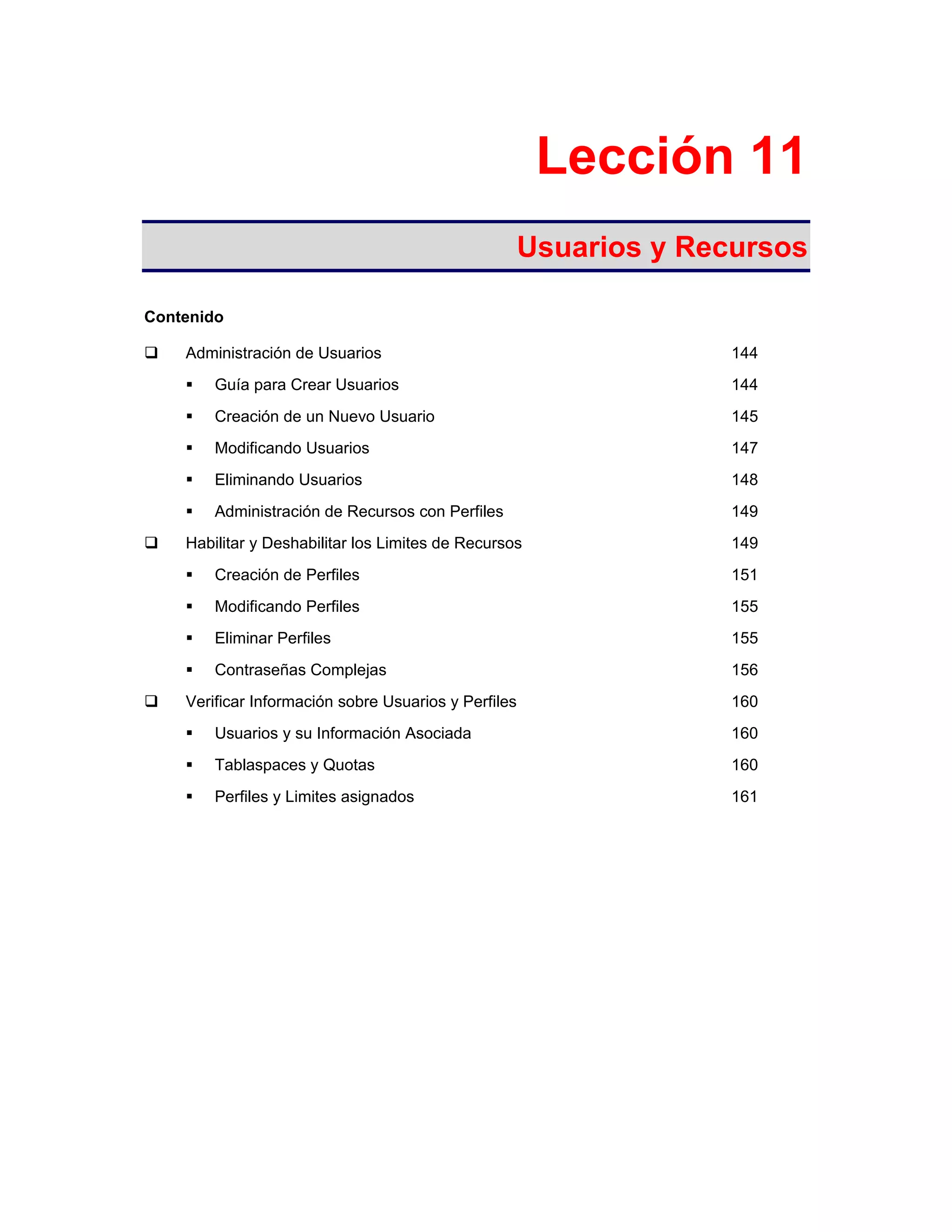 Lección 11
Usuarios y Recursos
Contenido
Administración de Usuarios 144
Guía para Crear Usuarios 144
Creación de un Nuevo Usuario 145
Modificando Usuarios 147
Eliminando Usuarios 148
Administración de Recursos con Perfiles 149
Habilitar y Deshabilitar los Limites de Recursos 149
Creación de Perfiles 151
Modificando Perfiles 155
Eliminar Perfiles 155
Contraseñas Complejas 156
Verificar Información sobre Usuarios y Perfiles 160
Usuarios y su Información Asociada 160
Tablaspaces y Quotas 160
Perfiles y Limites asignados 161
 