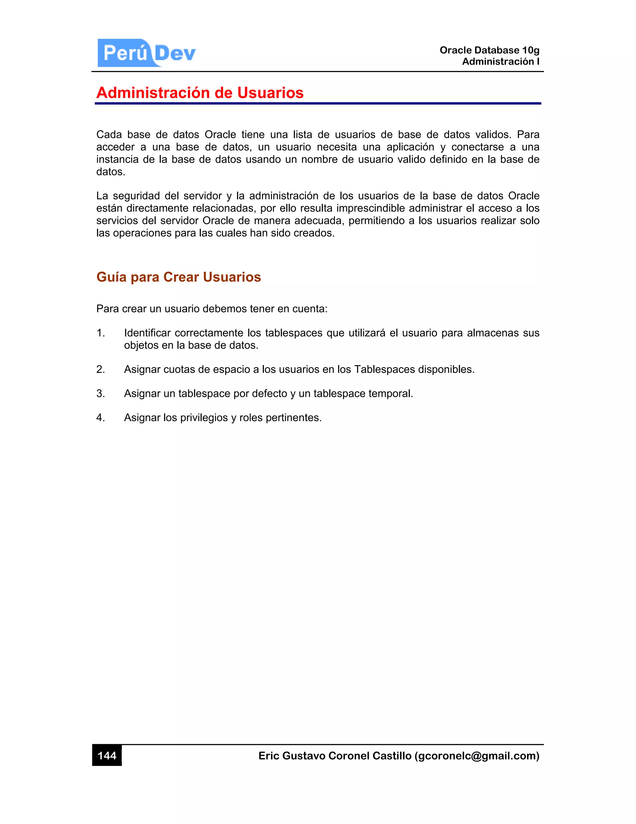 144
Admin
Cada ba
acceder
instancia
datos.
La segur
están dire
servicios
las opera
Guía p
Para crea
1. Ide
obje
2. Asi
3. Asi
4. Asi
nistració
se de datos
a una base
de la base
ridad del se
ectamente r
del servido
aciones para
ara Crear
ar un usuario
ntificar corre
etos en la ba
gnar cuotas
gnar un tabl
gnar los priv
ón de Us
s Oracle tie
e de datos,
de datos u
rvidor y la a
relacionadas
r Oracle de
a las cuales
r Usuario
o debemos t
ectamente lo
ase de datos
s de espacio
lespace por
vilegios y rol
Eric Gust
suarios
ene una list
, un usuario
usando un n
administraci
s, por ello re
manera ad
han sido cre
os
tener en cue
os tablespac
s.
a los usuar
defecto y un
les pertinent
tavo Corone
a de usuar
o necesita
nombre de u
ón de los u
esulta impre
ecuada, per
eados.
enta:
ces que util
ios en los Ta
n tablespace
tes.
el Castillo (
ios de base
una aplicac
usuario valid
usuarios de
escindible ad
rmitiendo a
izará el usu
ablespaces
e temporal.
Oracle
Ad
gcoronelc@
e de datos
ción y cone
do definido e
la base de
dministrar el
los usuarios
uario para al
disponibles.
Database 10
dministración
@gmail.com
validos. Pa
ectarse a un
en la base d
datos Orac
acceso a lo
s realizar so
lmacenas su
0g
n I
m)
ra
na
de
cle
os
olo
us
 