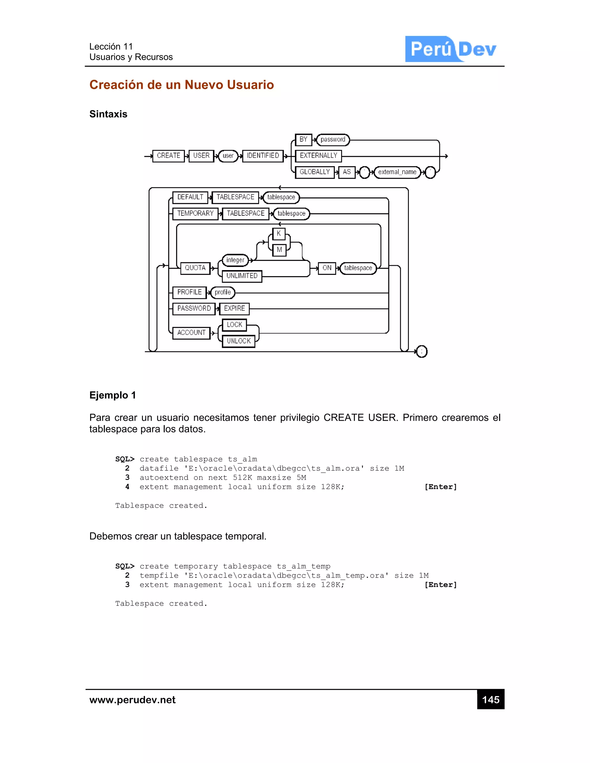 Lección 1
Usuarios y
www.pe
Creació
Sintaxis
Ejemplo
Para crea
tablespac
SQL
2
3
4
Tab
Debemos
SQL
2
3
Tab
1
y Recursos
rudev.net
ón de un
1
ar un usuar
ce para los d
L> create ta
2 datafile
3 autoexten
4 extent ma
blespace cre
s crear un ta
L> create te
2 tempfile
3 extent ma
blespace cre
Nuevo U
rio necesitam
datos.
ablespace t
'E:oracle
nd on next
anagement l
eated.
ablespace te
emporary ta
'E:oracle
anagement l
eated.
Usuario
mos tener p
s_alm
oradatadb
512K maxsiz
ocal unifor
emporal.
blespace ts
oradatadb
ocal unifor
privilegio CR
begccts_alm
ze 5M
rm size 128K
s_alm_temp
begccts_alm
rm size 128K
REATE USE
m.ora' size
K;
m_temp.ora'
K;
ER. Primero
e 1M
[Ent
size 1M
[Ent
14
crearemos
ter]
ter]
45
el
 