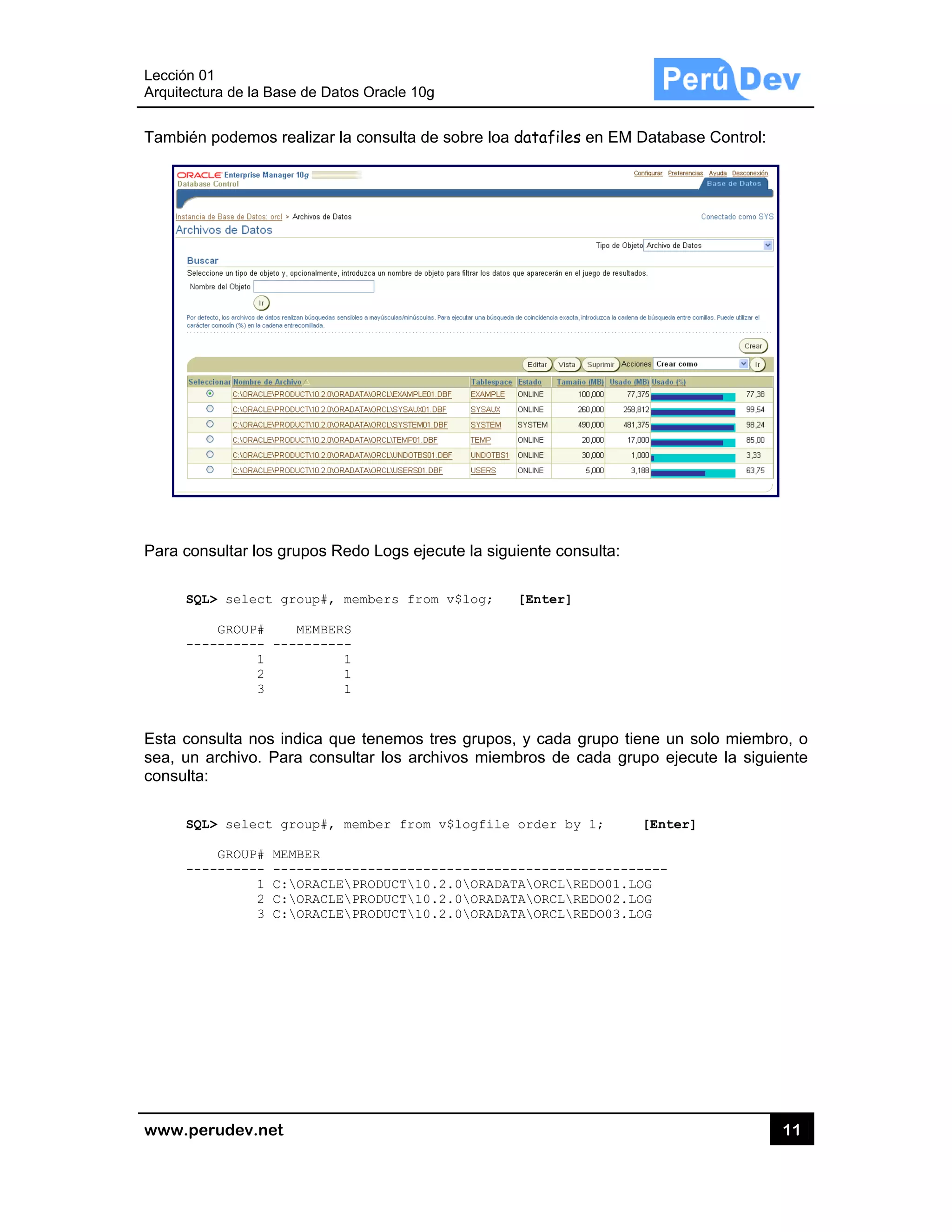 Lección 0
Arquitectu
www.pe
También
Para con
SQL
---
Esta con
sea, un a
consulta:
SQL
---
1
ura de la Base
rudev.net
podemos re
sultar los gr
L> select gr
GROUP#
-------- ---
1
2
3
sulta nos in
archivo. Par
L> select gr
GROUP# MEM
-------- ---
1 C:
2 C:
3 C:
e de Datos O
ealizar la con
rupos Redo
roup#, memb
MEMBERS
--------
1
1
1
ndica que te
ra consultar
roup#, memb
MBER
-----------
ORACLEPRO
ORACLEPRO
ORACLEPRO
racle 10g
nsulta de so
Logs ejecute
ers from v$
nemos tres
los archivo
er from v$l
-----------
DUCT10.2.0
DUCT10.2.0
DUCT10.2.0
obre loa data
e la siguient
$log; [Ent
grupos, y c
os miembros
logfile orde
------------
0ORADATAOR
0ORADATAOR
0ORADATAOR
afiles en EM
e consulta:
ter]
cada grupo t
s de cada g
er by 1;
-----------
RCLREDO01.
RCLREDO02.
RCLREDO03.
M Database
tiene un sol
rupo ejecute
[Enter]
------
LOG
LOG
LOG
11
Control:
o miembro,
e la siguien
1
o
te
 