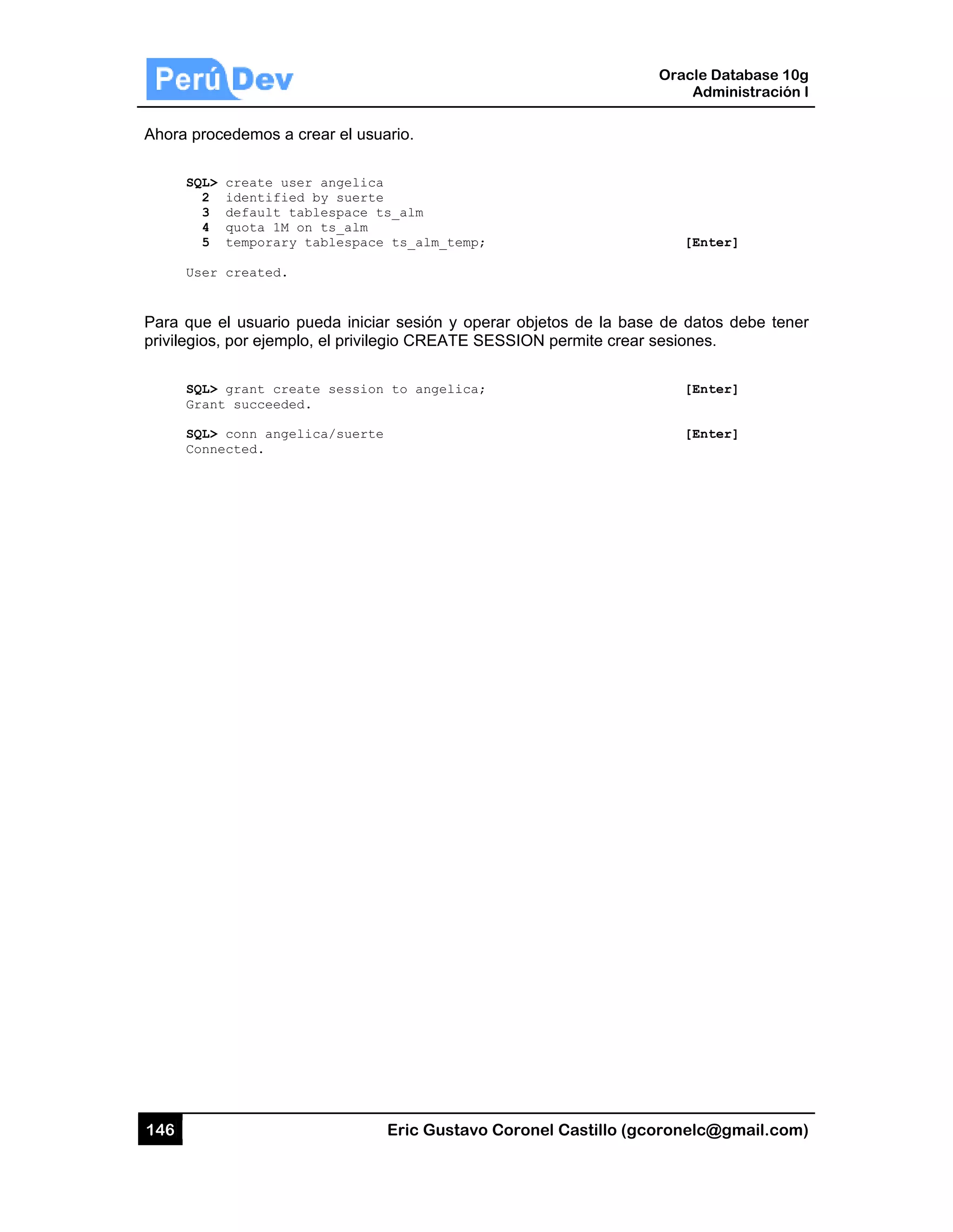 146
Ahora pro
SQL
2
3
4
5
Use
Para que
privilegio
SQL
Gra
SQL
Con
ocedemos a
L> create us
2 identifie
3 default t
4 quota 1M
5 temporary
er created.
e el usuario
s, por ejemp
L> grant cre
ant succeede
L> conn ange
nnected.
a crear el usu
ser angelic
ed by suert
tablespace
on ts_alm
y tablespac
pueda inici
plo, el privile
eate sessio
ed.
elica/suert
Eric Gust
uario.
a
e
ts_alm
e ts_alm_te
ar sesión y
egio CREATE
n to angeli
e
tavo Corone
emp;
operar obje
E SESSION
ica;
el Castillo (
etos de la b
N permite cre
Oracle
Ad
gcoronelc@
[Ent
ase de dato
ear sesiones
[Ent
[Ent
Database 10
dministración
@gmail.com
ter]
os debe ten
s.
ter]
ter]
0g
n I
m)
er
 